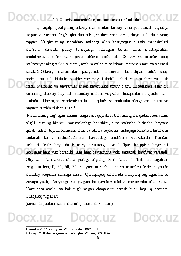 1.2 Oilaviy marosimlar, an’analar va urf-odatlar
Qoraqalpoq   xalqining   oilaviy   marosimlari   tarixiy  zaruriyat   asosida   vujudga
kelgan   va   zamon   chig’iriqlaridan   o’tib,   muhim   manaviy   qadriyat   sifatida   ravnaq
topgan.   Xalqimizning   avloddan-   avlodga   o’tib   ketayotgan   oilaviy   marosimlari
sho’rolar   davrida   jiddiy   to’siqlarga   uchragan   bo’lsa   ham,   mustaqillikka
erishilgandan   so’ng   ular   qayta   tiklana   boshlandi.   Oilaviy   marosimlar   xalq
ma’naviyatining tarkibiy qismi, muhim axloqiy qadriyati, tasirchan tarbiya vositasi
sanaladi.Oilaviy   marosimlar   jarayonida   namoyon   bo’ladigan   odob-axloq,
mehroqibat kabi hislatlar yoshlar manaviyati shakllanishida muhim ahamiyat kasb
etadi.   Marosim   va   bayramlar   inson   hayotining   uzviy   qismi   hisoblanadi.   Har   bir
kishining   shaxsiy   hayotida   shunday   muhim   voqealar,   bosqichlar   mavjudki,   ular
alohida e’tiborni, xursandchilikni taqozo qiladi. Bu hodisalar o’ziga xos tantana va
bayram tarzida nishonlanadi 1
.         
  Farzandning tug’ilgan kunini, unga ism qoyishni, bolasining ilk qadam bosishini,
o’g’il-   qizning   birinchi   bor   maktabga   borishini,   o’rta   maktabni   bitirishni   bayram
qilish, nikoh toyini, kumush, oltin va olmos toylarini, nafaqaga kuzatish kabilarni
tantanali   tarzda   nishonlashinson   hayotidagi   unutilmas   voqealardir.   Bundan
tashqari,   kishi   hayotida   ijtimoiy   harakterga   ega   bo’lgan   ko’pgina   hayajonli
hodisalar  ham  yuz beradiki, ular ham bayramona yoki tantanali kayfiyat yaratadi.
Oliy   va   o’rta   maxsus   o’quv   yurtiga   o’qishga   kirib,   talaba   bo’lish,   uni   tugatish,
ishga   kiritish,40,   50,   60,   70,   80   yoshini   nishonlash   marosimlari   kishi   hayotida
shunday   voqealar   sirasiga   kiradi.   Qoraqalpoq   oilalarida   chaqaloq   tug’ilgandan   to
voyaga yetib, o’zi yangi oila qurgunicha quyidagi odat va marosimlar o’tkaziladi:
Homilador   ayolni   va   hali   tug’ilmagan   chaqaloqni   asrash   bilan   bog’liq   odatlar 2
.
Chaqaloq tug’ilishi 
(suyunchi, bolani yangi sharoitga moslash kabilar.)      
1  Ismailov X. O’zbek to’ylari. –T.:O’zbekiston, 1992. B.13. 
2  Alaviya M. O’zbek xalq marosim qo’shiqlari. –T.: Fan, 1974. B.74. 
18  
  