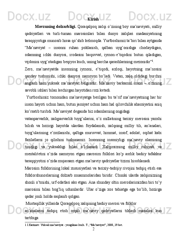 Kirish
Mavzuning dolzarbligi.   Qoraqalpoq xalqi o’zining boy ma’naviyati, milliy
qadriyatlari   va   turli-tuman   marosimlari   bilan   dunyo   xalqlari   madaniyatining
taraqqiyotiga munosib hissa qo’shib kelmoqda. Yurtboshimiz ta’biri bilan aytganda
“Ma’naviyat   –   insonni   ruhan   poklanish,   qalban   uyg’onishga   chorlaydigan,
odamning   ichki   dunyosi,   irodasini   baquvvat,   iymon-e’tiqodini   butun   qiladigan,
vijdonini uyg’otadigan beqiyos kuch, uning barcha qarashlarining mezonidir” 1
. 
Zero,   ma’naviyatda   insonning   iymoni,   e’tiqodi,   axloqi,   hayotning   ma’nosini
qanday   tushunishi,   ichki   dunyosi   namoyon   bo’ladi.   Vatan,   xalq   oldidagi   burchni
anglash   ham   yuksak   ma’naviyat   belgisidir.   Ma’naviy   barkamol   inson   –   o’zining
savobli ishlari bilan kechirgan hayotidan rozi ketadi.     
  Yurtboshimiz   tomonidan   ma’naviyatga   berilgan   bu   ta’rif   ma’naviyatning   har   bir
inson hayoti uchun ham, butun jamiyat uchun ham hal qiluvchilik ahamiyatini aniq
ko’rsatib turibdi. Ma’naviyat deganda biz odamlarning ongidagi 
vatanparvarlik,   xalqparvarlik   tuyg’ularini,   o’z   millatining   tarixiy   merosini   yaxshi
bilish   va   hozirgi   hayotda   ulardan   foydalanish,   xalqning   milliy   tili,   an’analari,
tuyg’ularining   e’zozlanishi,   qalbga   muruvvat,   himmat,   insof,   adolat,   oqibat   kabi
fazilatlarni   jo   qilishini   tushunamiz.   Insonning   insoniyligi   ma’naviy   olamining
tiniqligi   va   yuksakligi   bilan   o’lchanadi.   Xalqimizning   milliy   ruhiyati   va
mentalitetini   o’zida   namoyon   etgan   marosim   folklori   ko’p   asrlik   badiiy   tafakkur
taraqqiyotini o’zida mujassam etgan ma’naviy qadriyatlar tizimi hisoblanadi. 
Marosim folklorining lokal xususiyatlari va tarixiy-tadrijiy rivojini tadqiq etish esa
folklorshunoslarning  dolzarb muammolaridan biridir.  Chunki   ularda  xalqimizning
shonli o’tmishi, urf-odatlari aks etgan. Ana shunday oltin meroslarimizdan biri to’y
marosimi   bilan   bog’liq   udumlardir.   Ular   o’ziga   xos   tabiatga   ega   bo’lib,   hozirga
qadar jonli holda saqlanib qolgan.        
 Mustaqillik yillarida Qoraqalpoq xalqining badiiy merosi va folklor 
an’analarini   tadqiq   etish   orqali   ma’naviy   qadriyatlarni   tiklash   masalasi   kun
tartibiga 
1  I.Karimov. Yuksak ma’naviyat - yengilmas kuch. T., “Ma’naviyat”, 2008, 19-bet. 
2  
  