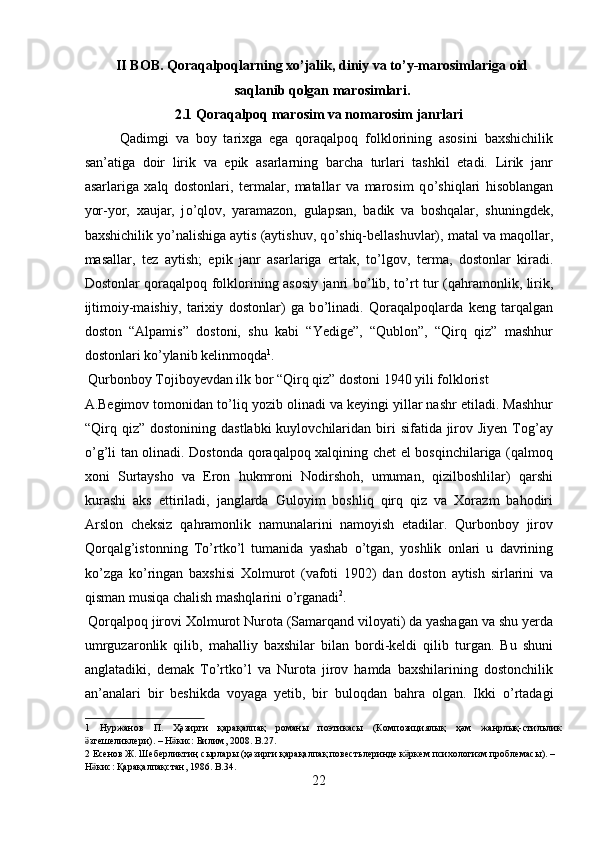 II BOB. Qoraqalpoqlarning xo’jalik, diniy va to’y-marosimlariga oid
saqlanib qolgan marosimlari.
2.1 Qoraqalpoq marosim va nomarosim janrlari
Qadimgi   va   boy   tarixga   ega   qoraqalpoq   folklorining   asosini   baxshichilik
san’atiga   doir   lirik   va   epik   asarlarning   barcha   turlari   tashkil   etadi.   Lirik   janr
asarlariga   xalq   dostonlari,   termalar,   matallar   va   marosim   q о ’shiqlari   hisoblangan
yor-yor,   xaujar,   j о ’qlov,   yaramazon,   gulapsan,   badik   va   boshqalar,   shuningdek,
baxshichilik y о ’nalishiga aytis (aytishuv, q о ’shiq-bellashuvlar), matal va maqollar,
masallar,   tez   aytish;   epik   janr   asarlariga   ertak,   t о ’lgov,   terma,   dostonlar   kiradi.
Dostonlar qoraqalpoq folklorining asosiy janri b о ’lib, t о ’rt tur (qahramonlik, lirik,
ijtimoiy-maishiy,   tarixiy   dostonlar)   ga   b о ’linadi.   Qoraqalpoqlarda   keng   tarqalgan
doston   “Alpamis”   dostoni,   shu   kabi   “Yedige”,   “Qublon”,   “Qirq   qiz”   mashhur
dostonlari k о ’ylanib kelinmoqda 1
.        
 Qurbonboy Tojiboyevdan ilk bor “Qirq qiz” dostoni 1940 yili folklorist 
A.Begimov tomonidan t о ’liq yozib olinadi va keyingi yillar nashr etiladi. Mashhur
“Qirq qiz”  dostonining  dastlabki   kuylovchilaridan  biri   sifatida jirov Jiyen  Tog’ay
о ’g’li tan olinadi. Dostonda qoraqalpoq xalqining chet el bosqinchilariga (qalmoq
xoni   Surtaysho   va   Eron   hukmroni   Nodirshoh,   umuman,   qizilboshlilar)   qarshi
kurashi   aks   ettiriladi,   janglarda   Guloyim   boshliq   qirq   qiz   va   Xorazm   bahodiri
Arslon   cheksiz   qahramonlik   namunalarini   namoyish   etadilar.   Qurbonboy   jirov
Qorqalg’istonning   T о ’rtk о ’l   tumanida   yashab   о ’tgan,   yoshlik   onlari   u   davrining
k о ’zga   k о ’ringan   baxshisi   Xolmurot   (vafoti   1902)   dan   doston   aytish   sirlarini   va
qisman musiqa chalish mashqlarini  о ’rganadi 2
.      
 Qorqalpoq jirovi Xolmurot Nurota (Samarqand viloyati) da yashagan va shu yerda
umrguzaronlik   qilib,   mahalliy   baxshilar   bilan   bordi-keldi   qilib   turgan.   Bu   shuni
anglatadiki,   demak   T о ’rtk о ’l   va   Nurota   jirov   hamda   baxshilarining   dostonchilik
an’analari   bir   beshikda   voyaga   yetib,   bir   buloqdan   bahra   olgan.   Ikki   о ’rtadagi
1   Нуржанов   П .   Ҳәзирги   қарақалпақ   романы   поэтикасы   ( Композициялық   ҳәм   жанрлық - стильлик
згешеликлериӛ ). –  Н кис	ӛ :  Билим , 2008. B.27. 
2   Есенов   Ж .  Шеберликтиң   сырлары  ( ҳәзирги   қарақалпақ   повестьлеринде   к ркем	
ӛ   психологизм   проблемасы ). – 
Н кис	
ӛ :  Қарақалпақстан , 1986. B.34. 
22  
  