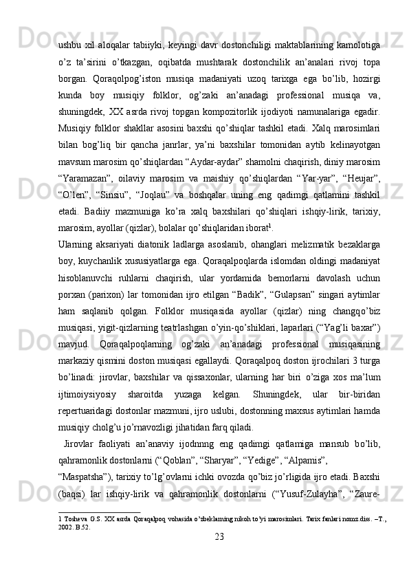 ushbu   xil   aloqalar   tabiiyki,   keyingi   davr   dostonchiligi   maktablarining   kamolotiga
о ’z   ta’sirini   о ’tkazgan,   oqibatda   mushtarak   dostonchilik   an’analari   rivoj   topa
borgan.   Qoraqolpog’iston   musiqa   madaniyati   uzoq   tarixga   ega   b о ’lib,   hozirgi
kunda   boy   musiqiy   folklor,   og’zaki   an’anadagi   professional   musiqa   va,
shuningdek,   XX   asrda   rivoj   topgan   kompozitorlik   ijodiyoti   namunalariga   egadir.
Musiqiy  folklor  shakllar  asosini  baxshi  q о ’shiqlar  tashkil  etadi. Xalq marosimlari
bilan   bog’liq   bir   qancha   janrlar,   ya’ni   baxshilar   tomonidan   aytib   kelinayotgan
mavsum marosim q о ’shiqlardan “Aydar-aydar” shamolni chaqirish, diniy marosim
“Yaramazan”,   oilaviy   marosim   va   maishiy   q о ’shiqlardan   “Yar-yar”,   “Heujar”,
“ О ’len”,   “Sinsiu”,   “Joqlau”   va   boshqalar   uning   eng   qadimgi   qatlamini   tashkil
etadi.   Badiiy   mazmuniga   k о ’ra   xalq   baxshilari   q о ’shiqlari   ishqiy-lirik,   tarixiy,
marosim, ayollar (qizlar), bolalar q о ’shiqlaridan iborat 1
.        
Ularning   aksariyati   diatonik   ladlarga   asoslanib,   ohanglari   melizmatik   bezaklarga
boy, kuychanlik  xususiyatlarga  ega.  Qoraqalpoqlarda islomdan  oldingi   madaniyat
hisoblanuvchi   ruhlarni   chaqirish,   ular   yordamida   bemorlarni   davolash   uchun
porxan   (parixon)   lar   tomonidan   ijro   etilgan   “Badik”,   “Gulapsan”   singari   aytimlar
ham   saqlanib   qolgan.   Folklor   musiqasida   ayollar   (qizlar)   ning   changq о ’biz
musiqasi, yigit-qizlarning teatrlashgan   о ’yin-q о ’shiklari, laparlari (“Yag’li baxar”)
mavjud.   Qoraqalpoqlarning   og’zaki   an’anadagi   professional   musiqasining
markaziy qismini doston musiqasi egallaydi. Qoraqalpoq doston ijrochilari 3 turga
b о ’linadi:   jirovlar,   baxshilar   va   qissaxonlar,   ularning   har   biri   о ’ziga   xos   ma’lum
ijtimoiysiyosiy   sharoitda   yuzaga   kelgan.   Shuningdek,   ular   bir-biridan
repertuaridagi dostonlar mazmuni, ijro uslubi, dostonning maxsus aytimlari hamda
musiqiy cholg’u j о ’rnavozligi jihatidan farq qiladi.        
  Jirovlar   faoliyati   an’anaviy   ijodnnng   eng   qadimgi   qatlamiga   mansub   b о ’lib,
qahramonlik dostonlarni (“Qoblan”, “Sharyar”, “Yedige”, “Alpamis”, 
“Maspatsha”), tarixiy t о ’lg’ovlarni ichki ovozda q о ’biz j о ’rligida ijro etadi. Baxshi
(baqsi)   lar   ishqiy-lirik   va   qahramonlik   dostonlarni   (“Yusuf-Zulayha”,   “Zaure-
1   Tosheva G.S. XX asrda Qoraqalpoq vohasida o’zbeklarning  nikoh to’yi marosimlari. Tarix fanlari  nomz.diss. –T.,
2002. B.52. 
23