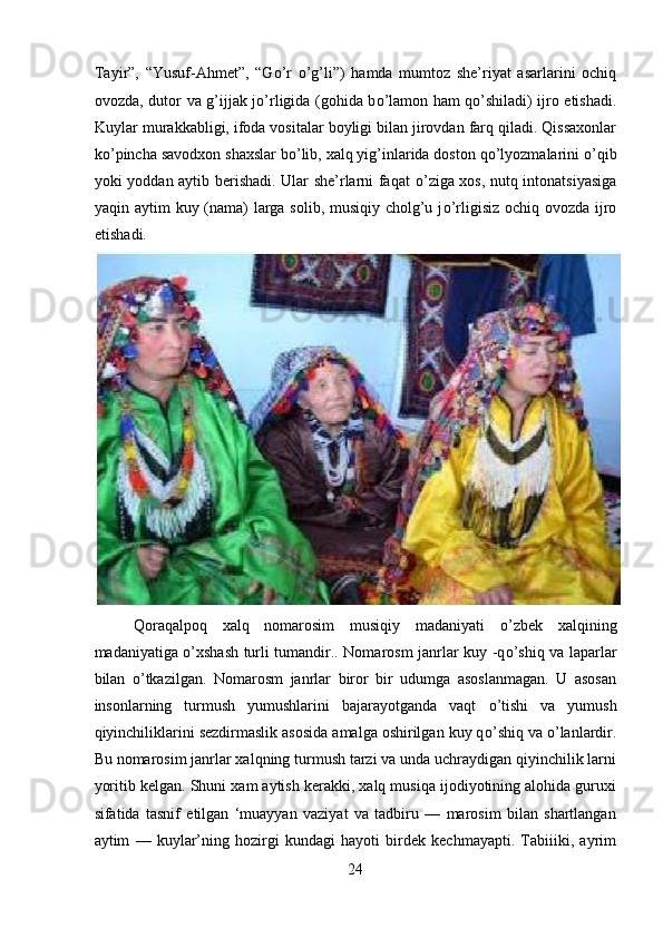 Tayir”,   “Yusuf-Ahmet”,   “G о ’r   о ’g’li”)   hamda   mumtoz   she’riyat   asarlarini   ochiq
ovozda, dutor va g’ijjak j о ’rligida (gohida b о ’lamon ham q о ’shiladi) ijro etishadi.
Kuylar murakkabligi, ifoda vositalar boyligi bilan jirovdan farq qiladi. Qissaxonlar
k о ’pincha savodxon shaxslar b о ’lib, xalq yig’inlarida doston q о ’lyozmalarini  о ’qib
yoki yoddan aytib berishadi. Ular she’rlarni faqat   о ’ziga xos, nutq intonatsiyasiga
yaqin aytim kuy (nama)  larga solib, musiqiy cholg’u j о ’rligisiz ochiq ovozda ijro
etishadi. 
 
Qoraqalpoq   xalq   nomarosim   musiqiy   madaniyati   о ’zbek   xalqining
madaniyatiga   о ’xshash turli tumandir.. Nomarosm janrlar kuy -q о ’shiq va laparlar
bilan   о ’tkazilgan.   Nomarosm   janrlar   biror   bir   udumga   asoslanmagan.   U   asosan
insonlarning   turmush   yumushlarini   bajarayotganda   vaqt   о ’tishi   va   yumush
qiyinchiliklarini sezdirmaslik asosida amalga oshirilgan kuy q о ’shiq va  о ’lanlardir.
Bu nomarosim janrlar xalqning turmush tarzi va unda uchraydigan qiyinchilik larni
yoritib kelgan. Shuni xam aytish kerakki, xalq musiqa ijodiyotining alohida guruxi
sifatida   tasnif   etilgan   ‘muayyan   vaziyat   va   tadbiru   —   marosim   bilan   shartlangan
aytim   —   kuylar’ning   hozirgi   kundagi   hayoti   birdek   kechmayapti.   Tabiiiki,   ayrim
24