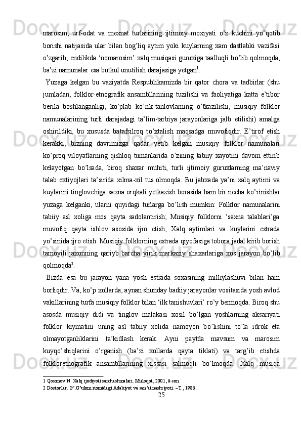 marosim,   urf-odat   va   mexnat   turlarining   ijtimoiy   moxiyati   о ’z   kuchini   y о ’qotib
borishi   natijasida   ular   bilan   bog’liq   aytim   yoki   kuylarning   xam   dastlabki   vazifasi
о ’zgarib, endilikda ‘nomarosim’ xalq musiqasi guruxiga taalluqli b о ’lib qolmoqda,
ba’zi namunalar esa butkul unutilish darajasiga yetgan 1
.     
  Yuzaga   kelgan   bu   vaziyatda   Respublikamizda   bir   qator   chora   va   tadbirlar   (shu
jumladan,   folklor-etnografik   ansambllarining   tuzilishi   va   faoliyatiga   katta   e’tibor
berila   boshlanganligi,   k о ’plab   k о ’rik-tanlovlarning   о ’tkazilishi,   musiqiy   folklor
namunalarining   turli   darajadagi   ta’lim-tarbiya   jarayonlariga   jalb   etilishi)   amalga
oshirildiki,   bu   xususda   batafsilroq   t о ’xtalish   maqsadga   muvofiqdir.   E’tirof   etish
kerakki,   bizning   davrimizga   qadar   yetib   kelgan   musiqiy   folklor   namunalari
k о ’proq   viloyatlarning   qishloq   tumanlarida   о ’zining   tabiiy   xayotini   davom   ettirib
kelayotgan   b о ’lsada,   biroq   shaxar   muhiti,   turli   ijtimoiy   guruxlarning   ma’naviy
talab   extiyojlari   ta’sirida   xilma-xil   tus   olmoqda.   Bu   jabxada   ya’ni   xalq   aytimi   va
kuylarini tinglovchiga saxna orqkali yetkazish borasida ham bir necha k о ’rinishlar
yuzaga   kelganki,   ularni   quyidagi   turlarga   b о ’lish   mumkin:   Folklor   namunalarini
tabiiy   asl   xoliga   mos   qayta   sadolantirish;   Musiqiy   folklorni   ‘saxna   talablari’ga
muvofiq   qayta   ishlov   asosida   ijro   etish;   Xalq   aytimlari   va   kuylarini   estrada
y о ’sinida ijro etish. Musiqiy folklorning estrada qiyofasiga tobora jadal kirib borish
tamoyili   jaxonning   qariyb   barcha   yirik   markaziy   shaxarlariga   xos   jarayon   b о ’lib
qolmoqda 2
.   
  Bizda   esa   bu   jarayon   yana   yosh   estrada   soxasining   milliylashuvi   bilan   ham
borliqdir. Va, k о ’p xollarda, aynan shunday badiiy jarayonlar vositasida yosh avlod
vakillarining turfa musiqiy folklor bilan ‘ilk tanishuvlari’ r о ’y bermoqda. Biroq shu
asosda   musiqiy   didi   va   tinglov   malakasi   xosil   b о ’lgan   yoshlarning   aksariyati
folklor   kiymatini   uning   asl   tabiiy   xolida   namoyon   b о ’lishini   t о ’la   idrok   eta
olmayotganliklarini   ta’kidlash   kerak.   Ayni   paytda   mavsum   va   marosim
kuyq о ’shiqlarini   о ’rganish   (ba’zi   xollarda   qayta   tiklati)   va   targ’ib   etishda
folkloretnografik   ansambllarining   xissasi   salmoqli   b о ’lmoqda.   Xalq   musiqa
1  Qosimov N. Xalq ijodiyoti sarchashmalari. Muloqot, 2001, 6-son. 
2  Dostonlar. G’.G’ulom nomidagi Adabiyot va san’at nashriyoti. –T., 1986. 
25  
  