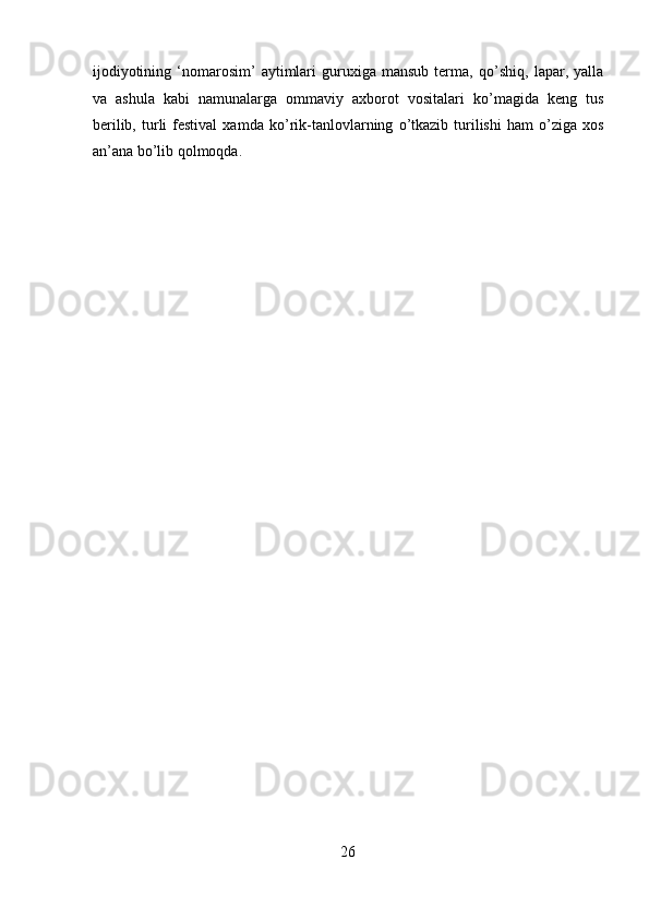 ijodiyotining   ‘nomarosim’   aytimlari   guruxiga   mansub   terma,   q о ’shiq,  lapar,   yalla
va   ashula   kabi   namunalarga   ommaviy   axborot   vositalari   k о ’magida   keng   tus
berilib,  turli   festival   xamda  k о ’rik-tanlovlarning   о ’tkazib   turilishi  ham   о ’ziga   xos
an’ana b о ’lib qolmoqda. 
 
 
 
 
 
 
 
 
 
 
 
 
 
 
 
 
 
 
 
 
 
26  
  