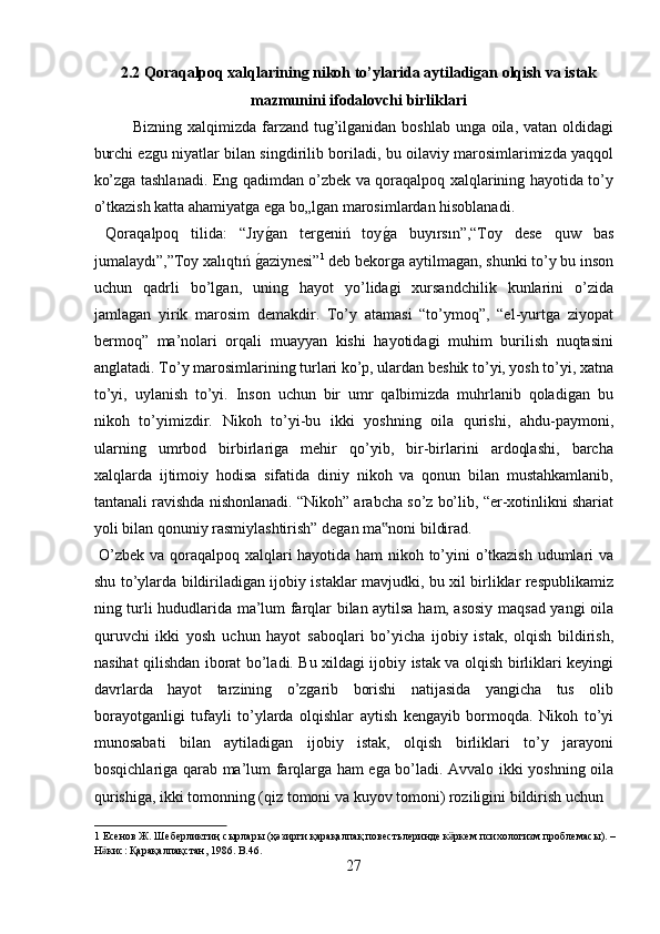 2.2 Qoraqalpoq xalqlarining nikoh to’ylarida aytiladigan olqish va istak
mazmunini ifodalovchi birliklari
Bizning xalqimizda farzand tug’ilganidan boshlab unga oila, vatan oldidagi
burchi ezgu niyatlar bilan singdirilib boriladi, bu oilaviy marosimlarimizda yaqqol
ko’zga tashlanadi. Eng qadimdan o’zbek va qoraqalpoq xalqlarining hayotida to’y
o’tkazish katta ahamiyatga ega bo„lgan marosimlardan hisoblanadi.   
  Qoraqalpoq   tilida:   “Jıyg?an   tergeniń   toy	g?a   buyırsın”,“Toy   dese   quw   bas
jumalaydı”,”Toy xalıqtıń 	
g?aziynesi” 1
 deb bekorga aytilmagan, shunki to’y bu inson
uchun   qadrli   bo’lgan,   uning   hayot   yo’lidagi   xursandchilik   kunlarini   o’zida
jamlagan   yirik   marosim   demakdir.   To’y   atamasi   “to’ymoq”,   “el-yurtga   ziyopat
bermoq”   ma’nolari   orqali   muayyan   kishi   hayotidagi   muhim   burilish   nuqtasini
anglatadi. To’y marosimlarining turlari ko’p, ulardan beshik to’yi, yosh to’yi, xatna
to’yi,   uylanish   to’yi.   Inson   uchun   bir   umr   qalbimizda   muhrlanib   qoladigan   bu
nikoh   to’yimizdir.   Nikoh   to’yi-bu   ikki   yoshning   oila   qurishi,   ahdu-paymoni,
ularning   umrbod   birbirlariga   mehir   qo’yib,   bir-birlarini   ardoqlashi,   barcha
xalqlarda   ijtimoiy   hodisa   sifatida   diniy   nikoh   va   qonun   bilan   mustahkamlanib,
tantanali ravishda nishonlanadi. “Nikoh” arabcha so’z bo’lib, “er-xotinlikni shariat
yoli bilan qonuniy rasmiylashtirish” degan ma noni bildirad.        	
‟
  O’zbek va qoraqalpoq xalqlari hayotida ham nikoh to’yini o’tkazish udumlari va
shu to’ylarda bildiriladigan ijobiy istaklar mavjudki, bu xil birliklar respublikamiz
ning turli hududlarida ma’lum farqlar bilan aytilsa ham, asosiy maqsad yangi oila
quruvchi   ikki   yosh   uchun   hayot   saboqlari   bo’yicha   ijobiy   istak,   olqish   bildirish,
nasihat qilishdan iborat bo’ladi. Bu xildagi ijobiy istak va olqish birliklari keyingi
davrlarda   hayot   tarzining   o’zgarib   borishi   natijasida   yangicha   tus   olib
borayotganligi   tufayli   to’ylarda   olqishlar   aytish   kengayib   bormoqda.   Nikoh   to’yi
munosabati   bilan   aytiladigan   ijobiy   istak,   olqish   birliklari   to’y   jarayoni
bosqichlariga qarab ma’lum farqlarga ham ega bo’ladi. Avvalo ikki yoshning oila
qurishiga, ikki tomonning (qiz tomoni va kuyov tomoni) roziligini bildirish uchun 
1   Есенов   Ж .  Шеберликтиң   сырлары  ( ҳәзирги   қарақалпақ   повестьлеринде   к ркем	
ӛ   психологизм   проблемасы ). – 
Н кис	
ӛ :  Қарақалпақстан , 1986. B.46. 
27