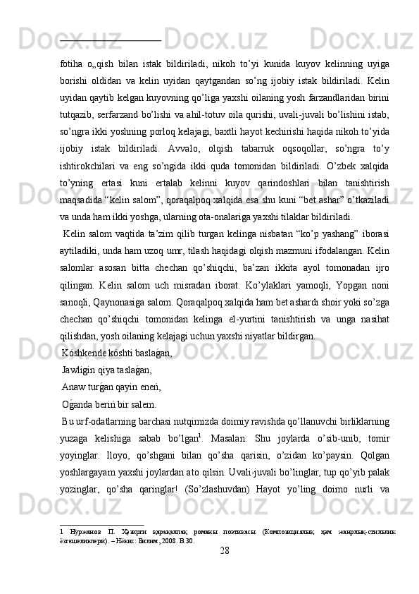  
fotiha   o„qish   bilan   istak   bildiriladi,   nikoh   to’yi   kunida   kuyov   kelinning   uyiga
borishi   oldidan   va   kelin   uyidan   qaytgandan   so’ng   ijobiy   istak   bildiriladi.   Kelin
uyidan qaytib kelgan kuyovning qo’liga yaxshi oilaning yosh farzandlaridan birini
tutqazib, serfarzand bo’lishi va ahil-totuv oila qurishi, uvali-juvali bo’lishini istab,
so’ngra ikki yoshning porloq kelajagi, baxtli hayot kechirishi haqida nikoh to’yida
ijobiy   istak   bildiriladi.   Avvalo,   olqish   tabarruk   oqsoqollar,   so’ngra   to’y
ishtirokchilari   va   eng   so’ngida   ikki   quda   tomonidan   bildiriladi.   O’zbek   xalqida
to’yning   ertasi   kuni   ertalab   kelinni   kuyov   qarindoshlari   bilan   tanishtirish
maqsadida “kelin salom”, qoraqalpoq xalqida esa shu kuni “bet ashar” o’tkaziladi
va unda ham ikki yoshga, ularning ota-onalariga yaxshi tilaklar bildiriladi.      
  Kelin   salom   vaqtida   ta’zim   qilib   turgan   kelinga   nisbatan   “ko’p   yashang”   iborasi
aytiladiki, unda ham uzoq umr, tilash haqidagi olqish mazmuni ifodalangan. Kelin
salomlar   asosan   bitta   chechan   qo’shiqchi,   ba’zan   ikkita   ayol   tomonadan   ijro
qilingan.   Kelin   salom   uch   misradan   iborat.   Ko’ylaklari   yamoqli,   Yopgan   noni
sanoqli, Qaynonasiga salom. Qoraqalpoq xalqida ham bet ashardı shoir yoki so’zga
chechan   qo’shiqchi   tomonidan   kelinga   el-yurtini   tanishtirish   va   unga   nasihat
qilishdan, yosh oilaning kelajagi uchun yaxshi niyatlar bildirgan.   
 Kóshkende kóshti baslag?an,        
 Jawligin qiya tasla	
g?an,         
 Anaw tur	
g?an qayin eneń,        
 O	
g?anda beriń bir salem.         
 Bu urf-odatlarning barchasi nutqimizda doimiy ravishda qo’llanuvchi birliklarning
yuzaga   kelishiga   sabab   bo’lgan 1
.   Masalan:   Shu   joylarda   o’sib-unib,   tomir
yoyinglar.   Iloyo,   qo’shgani   bilan   qo’sha   qarisin,   o’zidan   ko’paysin.   Qolgan
yoshlargayam yaxshi joylardan ato qilsin. Uvali-juvali bo’linglar, tup qo’yib palak
yozinglar,   qo’sha   qaringlar!   (So’zlashuvdan)   Hayot   yo’ling   doimo   nurli   va
1   Нуржанов   П .   Ҳәзирги   қарақалпақ   романы   поэтикасы   ( Композициялық   ҳәм   жанрлық - стильлик
згешеликлери	
ӛ ). –  Н кис	ӛ :  Билим , 2008.  B.30. 
28  
  