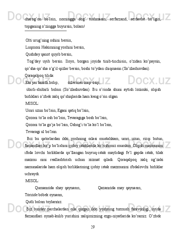 charog’on   bo’lsin,   nomingga   dog’   tushmasin,   serfarzand,   serdavlat   bo’lgin,
topganing o’zingga buyursin, bolam!        
 
 Olti urug’ning oshini bersin,       
 Luqmoni Hakimning yoshini bersin,       
 Qushday qanot quyib bersin,         
  Tog’day   uyib   bersin.   Iloyo,   borgan   joyida   tinib-tinchisin,   o’zidan   ko’paysin,
qo’sha-qo’sha o’g’il-qizlar bersin, boshi to’ydan chiqmasin (So’zlashuvdan). 
Qoraqalpoq tilida:          
 Eki jas baxıtlı bolıp,         ózlerinen ónip-ósip,         
  úbirli-shúbirli   bolsın   (So’zlashuvdan).   Bu   o’rinda   shuni   aytish   lozimki,   olqish
birliklari o’zbek xalq qo’shiqlarida ham keng o’rin olgan.    
 MISOL:           
 Umri uzun bo’lsin, Egani qatiq bo’lsin,      
 Qozoni to’la osh bo’lsin, Tevaragiga bosh bo’lsin,    
 Qozoni to’la go’ja bo’lsin, Oshog’i to’la ko’l bo’lsin,   
 Tevaragi ul bo’lsin.         
  Biz   bu   qatorlardan   ikki   yoshning   oilasi   mustahkam,   umri   uzun,   rizqi   butun,
farzandlari ko’p bo’lishini ijobiy istaklarida ko’rishimiz mumkin. Olqish mazmunini
ifoda   lovchi   birliklarda   qo’llangan   buyruq-istak   maylidagi   fe’l   gapda   istak,   tilak
mazmu   nini   reallashtirish   uchun   xizmat   qiladi.   Qoraqalpoq   xalq   og’zaki
namunalarida ham olqish birliklarining ijobiy istak mazmunini ifodalovchi birliklar
uchraydi.           
 MISOL:  
Qumanıńda   shay   qaynasın,                     Qazanıńda   may   qaynasın,
Tórińde bóbek oynasın,         
 Qutli bolsın toylarıńız.          
  Biz   bunday   parchalardan   oila   qurgan   ikki   yoshning   turmush   faravonligi,   uyida
farzandlari   oynab-kulib   yurishini   xalqimizning  ezgu-niyatlarida   ko’ramiz.  O’zbek
29  
  