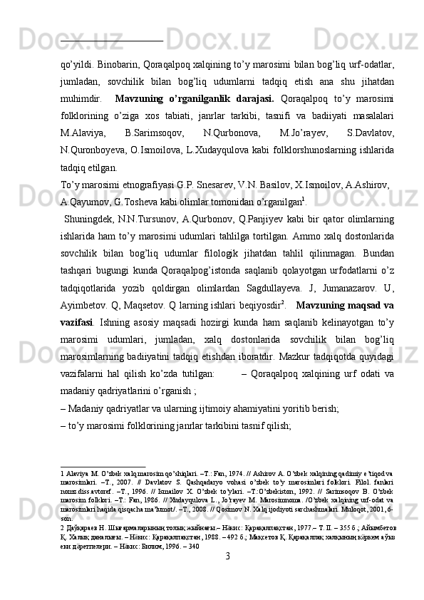  
qo’yildi. Binobarin, Qoraqalpoq xalqining to’y marosimi bilan bog’liq urf-odatlar,
jumladan,   sovchilik   bilan   bog’liq   udumlarni   tadqiq   etish   ana   shu   jihatdan
muhimdir.     Mavzuning   o’rganilganlik   darajasi.   Qoraqalpoq   to’y   marosimi
folklorining   o’ziga   xos   tabiati,   janrlar   tarkibi,   tasnifi   va   badiiyati   masalalari
M.Alaviya,   B.Sarimsoqov,   N.Qurbonova,   M.Jo’rayev,   S.Davlatov,
N.Quronboyeva,   O.Ismoilova,   L.Xudayqulova   kabi   folklorshunoslarning   ishlarida
tadqiq etilgan. 
To’y marosimi etnografiyasi G.P. Snesarev, V.N. Basilov, X.Ismoilov, A.Ashirov, 
A.Qayumov, G.Tosheva kabi olimlar tomonidan o’rganilgan 1
.   
  Shuningdek,   N.N.Tursunov,   A.Qurbonov,   Q.Panjiyev   kabi   bir   qator   olimlarning
ishlarida  ham  to’y  marosimi  udumlari   tahlilga  tortilgan.  Ammo  xalq  dostonlarida
sovchilik   bilan   bog’liq   udumlar   filologik   jihatdan   tahlil   qilinmagan.   Bundan
tashqari   bugungi   kunda   Qoraqalpog’istonda   saqlanib   qolayotgan   urfodatlarni   o’z
tadqiqotlarida   yozib   qoldirgan   olimlardan   Sagdullayeva.   J,   Jumanazarov.   U,
Ayimbetov. Q, Maqsetov. Q larning ishlari beqiyosdir 2
.      Mavzuning maqsad va
vazifasi .   Ishning   asosiy   maqsadi   hozirgi   kunda   ham   saqlanib   kelinayotgan   to’y
marosimi   udumlari,   jumladan,   xalq   dostonlarida   sovchilik   bilan   bog’liq
marosimlarning  badiiyatini  tadqiq  etishdan   iboratdir.  Mazkur  tadqiqotda   quyidagi
vazifalarni   hal   qilish   ko’zda   tutilgan:             –   Qoraqalpoq   xalqining   urf   odati   va
madaniy qadriyatlarini o’rganish ;  
– Madaniy qadriyatlar va ularning ijtimoiy ahamiyatini yoritib berish; 
– to’y marosimi folklorining janrlar tarkibini tasnif qilish;   
1  Alaviya M. O’zbek xalq marosim qo’shiqlari. –T.: Fan, 1974. // Ashirov A. O’zbek xalqining qadimiy e’tiqod va
marosimlari.   –T.,   2007.   //   Davlatov   S.   Qashqadaryo   vohasi   o’zbek   to’y   marosimlari   folklori.   Filol.   fanlari
nomz.diss.avtoref.   –T.,   1996.   //   Ismailov   X.   O’zbek   to’ylari.   –T.:O’zbekiston,   1992.   //   Sarimsoqov   B.   O’zbek
marosim   folklori.   –T.:   Fan,   1986.   //   Xudayqulova   L.,   Jo’rayev   M.   Marosimnoma.   /O’zbek   xalqining   urf-odat   va
marosimlari haqida qisqacha ma’lumot/. –T., 2008. // Qosimov N. Xalq ijodiyoti sarchashmalari. Muloqot, 2001, 6-
son. 
2   Д a ўқараев   Н .  Шығармаларының   толық   жыйнағы .–  Н кисӛ :  Қарақалпақстан , 1977.–  Т . II. – 355  б .;  Айымбетов  
Қ .  Халық   даналығы . –  Н кис	
ӛ :  Қарақалпақстан , 1988. – 492  б .;  Мақсетов   Қ .  Қарақалпақ   халқының   к ркем	ӛ   аўыз  
еки   д ретпелери	
ӛ . –  Н кис	ӛ :  Билим , 1996. – 340 
3  
  