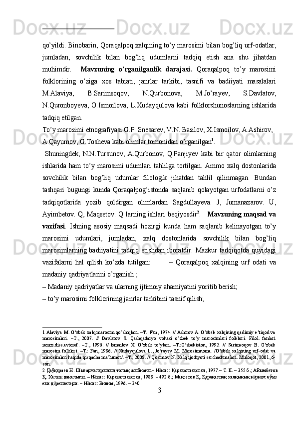 qo’yildi. Binobarin, Qoraqalpoq xalqining to’y marosimi bilan bog’liq urf-odatlar,
jumladan,   sovchilik   bilan   bog’liq   udumlarni   tadqiq   etish   ana   shu   jihatdan
muhimdir.     Mavzuning   o’rganilganlik   darajasi.   Qoraqalpoq   to’y   marosimi
folklorining   o’ziga   xos   tabiati,   janrlar   tarkibi,   tasnifi   va   badiiyati   masalalari
M.Alaviya,   B.Sarimsoqov,   N.Qurbonova,   M.Jo’rayev,   S.Davlatov,
N.Quronboyeva,   O.Ismoilova,   L.Xudayqulova   kabi   folklorshunoslarning   ishlarida
tadqiq etilgan. 
To’y marosimi etnografiyasi G.P. Snesarev, V.N. Basilov, X.Ismoilov, A.Ashirov, 
A.Qayumov, G.Tosheva kabi olimlar tomonidan o’rganilgan 1
.   
  Shuningdek,   N.N.Tursunov,   A.Qurbonov,   Q.Panjiyev   kabi   bir   qator   olimlarning
ishlarida  ham  to’y  marosimi  udumlari   tahlilga  tortilgan.  Ammo  xalq  dostonlarida
sovchilik   bilan   bog’liq   udumlar   filologik   jihatdan   tahlil   qilinmagan.   Bundan
tashqari   bugungi   kunda   Qoraqalpog’istonda   saqlanib   qolayotgan   urfodatlarni   o’z
tadqiqotlarida   yozib   qoldirgan   olimlardan   Sagdullayeva.   J,   Jumanazarov.   U,
Ayimbetov. Q, Maqsetov. Q larning ishlari beqiyosdir 2
.      Mavzuning maqsad va
vazifasi .   Ishning   asosiy   maqsadi   hozirgi   kunda   ham   saqlanib   kelinayotgan   to’y
marosimi   udumlari,   jumladan,   xalq   dostonlarida   sovchilik   bilan   bog’liq
marosimlarning  badiiyatini  tadqiq  etishdan   iboratdir.  Mazkur  tadqiqotda   quyidagi
vazifalarni   hal   qilish   ko’zda   tutilgan:             –   Qoraqalpoq   xalqining   urf   odati   va
madaniy qadriyatlarini o’rganish ;  
– Madaniy qadriyatlar va ularning ijtimoiy ahamiyatini yoritib berish; 
– to’y marosimi folklorining janrlar tarkibini tasnif qilish;   
1  Alaviya M. O’zbek xalq marosim qo’shiqlari. –T.: Fan, 1974. // Ashirov A. O’zbek xalqining qadimiy e’tiqod va
marosimlari.   –T.,   2007.   //   Davlatov   S.   Qashqadaryo   vohasi   o’zbek   to’y   marosimlari   folklori.   Filol.   fanlari
nomz.diss.avtoref.   –T.,   1996.   //   Ismailov   X.   O’zbek   to’ylari.   –T.:O’zbekiston,   1992.   //   Sarimsoqov   B.   O’zbek
marosim   folklori.   –T.:   Fan,   1986.   //   Xudayqulova   L.,   Jo’rayev   M.   Marosimnoma.   /O’zbek   xalqining   urf-odat   va
marosimlari haqida qisqacha ma’lumot/. –T., 2008. // Qosimov N. Xalq ijodiyoti sarchashmalari. Muloqot, 2001, 6-
son. 
2   Д a ўқараев   Н .  Шығармаларының   толық   жыйнағы .–  Н кисӛ :  Қарақалпақстан , 1977.–  Т . II. – 355  б .;  Айымбетов  
Қ .  Халық   даналығы . –  Н кис	
ӛ :  Қарақалпақстан , 1988. – 492  б .;  Мақсетов   Қ .  Қарақалпақ   халқының   к ркем	ӛ   аўыз  
еки   д ретпелери	
ӛ . –  Н кис	ӛ :  Билим , 1996. – 340 
3