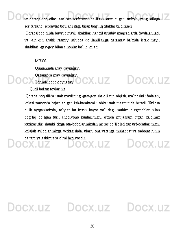 va qoraqalpoq oilasi azaldan serfarzand bo’lishni orzu qilgani tufayli, yangi oilaga
ser farzand, serdavlat bo’lish istagi bilan bog’liq tilaklar bildiriladi.   
 Qoraqalpoq tilida buyruq mayli shakllari har xil uslubiy maqsadlarda foydalaniladi
va   -sın,-sin   shakli   rasmiy   uslubda   qo’llanilishiga   qaramay   ba’zida   istak   mayli
shakllari -g?ay-gey bilan sinonim bo’lib keladi.      
 
MISOL:  
Qumanıńda shay qayna	
g?ay,  
Qazanıńda may qayna	
g?ay,  
Tórińde bóbek oyna	
g?ay,  
Qutli bolsın toylarıńız.          
 Qoraqalpoq tilida istak maylining -gay-gey shaklli turi olqish, ma’nosini ifodalab,
kelasi   zamonda   bajariladigan  ish-harakatni   ijobiy   istak   maznunida   beradi.  Xulosa
qilib   aytganimizda,   to’ylar   bu   inson   hayot   yo’lidagi   muhim   o’zgarishlar   bilan
bog’liq   bo’lgan   turli   shodiyono   kunlarimizni   o’zida   mujassam   etgan   xalqimiz
xazinasidir, shunki bizga ota-bobolarimizdan meros bo’lib kelgan urf-odatlarimizni
kelajak avlodlarimizga yetkazishda, ularni ona vatanga muhabbat va sadoqat ruhin
da tarbiyalashimizda o’rni beqiyosdir. 
 
 
 
 
30  
  