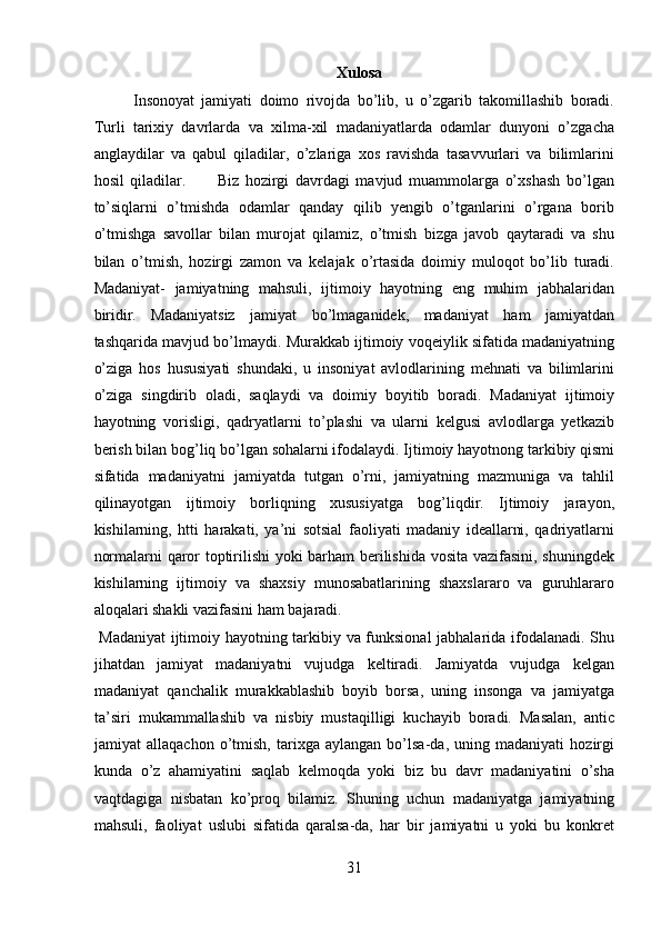 Xulosa
Insonoyat   jamiyati   doimo   rivojda   bo’lib,   u   o’zgarib   takomillashib   boradi.
Turli   tarixiy   davrlarda   va   xilma-xil   madaniyatlarda   odamlar   dunyoni   o’zgacha
anglaydilar   va   qabul   qiladilar,   o’zlariga   xos   ravishda   tasavvurlari   va   bilimlarini
hosil   qiladilar.           Biz   hozirgi   davrdagi   mavjud   muammolarga   o’xshash   bo’lgan
to’siqlarni   o’tmishda   odamlar   qanday   qilib   yengib   o’tganlarini   o’rgana   borib
o’tmishga   savollar   bilan   murojat   qilamiz,   o’tmish   bizga   javob   qaytaradi   va   shu
bilan   o’tmish,   hozirgi   zamon   va   kelajak   o’rtasida   doimiy   muloqot   bo’lib   turadi.
Madaniyat-   jamiyatning   mahsuli,   ijtimoiy   hayotning   eng   muhim   jabhalaridan
biridir.   Madaniyatsiz   jamiyat   bo’lmaganidek,   madaniyat   ham   jamiyatdan
tashqarida mavjud bo’lmaydi. Murakkab ijtimoiy voqeiylik sifatida madaniyatning
o’ziga   hos   hususiyati   shundaki,   u   insoniyat   avlodlarining   mehnati   va   bilimlarini
o’ziga   singdirib   oladi,   saqlaydi   va   doimiy   boyitib   boradi.   Madaniyat   ijtimoiy
hayotning   vorisligi,   qadryatlarni   to’plashi   va   ularni   kelgusi   avlodlarga   yetkazib
berish bilan bog’liq bo’lgan sohalarni ifodalaydi. Ijtimoiy hayotnong tarkibiy qismi
sifatida   madaniyatni   jamiyatda   tutgan   o’rni,   jamiyatning   mazmuniga   va   tahlil
qilinayotgan   ijtimoiy   borliqning   xususiyatga   bog’liqdir.   Ijtimoiy   jarayon,
kishilarning,   htti   harakati,   ya’ni   sotsial   faoliyati   madaniy   ideallarni,   qadriyatlarni
normalarni qaror toptirilishi  yoki barham berilishida vosita vazifasini, shuningdek
kishilarning   ijtimoiy   va   shaxsiy   munosabatlarining   shaxslararo   va   guruhlararo
aloqalari shakli vazifasini ham bajaradi.           
  Madaniyat  ijtimoiy hayotning tarkibiy va funksional  jabhalarida ifodalanadi. Shu
jihatdan   jamiyat   madaniyatni   vujudga   keltiradi.   Jamiyatda   vujudga   kelgan
madaniyat   qanchalik   murakkablashib   boyib   borsa,   uning   insonga   va   jamiyatga
ta’siri   mukammallashib   va   nisbiy   mustaqilligi   kuchayib   boradi.   Masalan,   antic
jamiyat   allaqachon   o’tmish,   tarixga   aylangan   bo’lsa-da,   uning   madaniyati   hozirgi
kunda   o’z   ahamiyatini   saqlab   kelmoqda   yoki   biz   bu   davr   madaniyatini   o’sha
vaqtdagiga   nisbatan   ko’proq   bilamiz.   Shuning   uchun   madaniyatga   jamiyatning
mahsuli,   faoliyat   uslubi   sifatida   qaralsa-da,   har   bir   jamiyatni   u   yoki   bu   konkret
31  
  