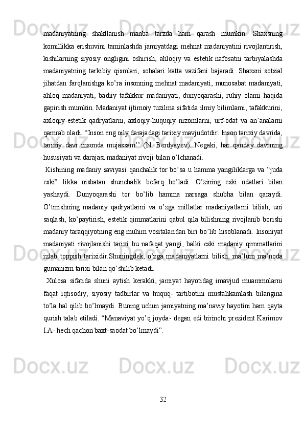 madaniyatning   shakllanish   manba   tarzda   ham   qarash   mumkin.   Shaxsning
komillikka erishuvini taminlashda jamiyatdagi mehnat madaniyatini rivojlantirish,
kishilarning   siyosiy   ongligini   oshirish,   ahloqiy   va   estetik   nafosatni   tarbiyalashda
madaniyatning   tarkibiy   qismlari,   sohalari   katta   vazifani   bajaradi.   Shaxsni   sotsial
jihatdan   farqlanishga   ko’ra   insonning   mehnat   madaniyati,   munosabat   madaniyati,
ahloq   madaniyati,   badiiy   tafakkur   madaniyati,   dunyoqarashi,   ruhiy   olami   haqida
gapirish mumkin. Madaniyat ijtimoiy tuzilma sifatida ilmiy bilimlarni, tafakkurini,
axloqiy-estetik   qadryatlarni,   axloqiy-huquqiy   nizomlarni,   urf-odat   va   an’analarni
qamrab oladi. “Inson eng oily darajadagi tarixiy mavjudotdir. Inson tarixiy davrida,
tarixiy   davr   insonda   mujassam’’   (N.   Berdyayev).   Negaki,   har   qanday   davrning
hususiyati va darajasi madaniyat rivoji bilan o’lchanadi.    
  Kishining  madaniy  saviyasi  qanchalik  tor  bo’sa  u  hamma yangiliklarga va  “juda
eski”   likka   nisbatan   shunchalik   befarq   bo’ladi.   O’zining   eski   odatlari   bilan
yashaydi.   Dunyoqarashi   tor   bo’lib   hamma   narsaga   shubha   bilan   qaraydi.
O’tmishning   madaniy   qadryatlarni   va   o’zga   millatlar   madaniyatlarni   bilish,   uni
saqlash,   ko’paytirish,   estetik   qimmatlarini   qabul   qila   bilishning   rivojlanib   borishi
madaniy taraqqiyotning eng muhim vositalaridan biri bo’lib hisoblanadi. Insoniyat
madaniyati   rivojlanishi   tarixi   bu   nafaqat   yangi,   balki   eski   madaniy   qimmatlarini
izlab   toppish   tarixidir.Shuningdek,   o’zga   madaniyatlarni   bilish,   ma’lum   ma’noda
gumanizm tarixi bilan qo’shilib ketadi.      
  Xulosa   sifatida   shuni   aytish   kerakki,   jamiyat   hayotidag   imavjud   muammolarni
faqat   iqtisodiy,   siyosiy   tadbirlar   va   huquq-   tartibotini   mustahkamlash   bilangina
to’la hal qilib bo’lmaydi. Buning uchun jamiyatning ma’naviy hayotini ham qayta
qurish talab etiladi. “Manaviyat yo’q joyda- degan edi birinchi prezident Karimov
I.A- hech qachon baxt-saodat bo’lmaydi”. 
 
 
 
32  
  