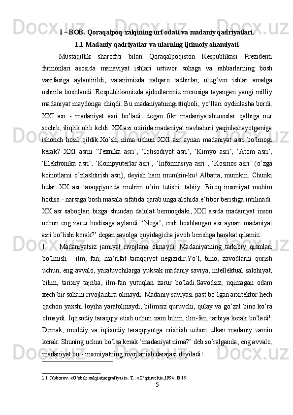 I – BOB. Qoraqalpoq xalqining urf odati va madaniy qadriyatlari.
1.1 Madaniy qadriyatlar va ularning ijtimoiy ahamiyati
Mustaqillik   sharofati   bilan   Qoraqalpoqiston   Respublikasi   Prezidenti
farmonlari   asosida   manaviyat   ishlari   ustuvor   sohaga   va   rahbarlarning   bosh
vazifasiga   aylantirildi,   vatanimizda   xalqaro   tadbirlar,   ulug’vor   ishlar   amalga
oshirila boshlandi.  Respublikamizda  ajdodlarimiz merosiga  tayangan  yangi  milliy
madaniyat maydonga chiqdi. Bu madaniyatningistiqboli, yo’llari oydinlasha bordi.
XXI   asr   -   madaniyat   asri   bo’ladi,   degan   fikr   madaniyatshunoslar   qalbiga   nur
sochib, iliqlik olib keldi. XX asr oxirida madaniyat navbahori yaqinlashayotganiga
ishonch   hosil   qildik.Xo’sh,   nima   uchun   XXI   asr   aynan   madaniyat   asri   bo’lmogi
kerak?   XXI   asrni   ‘Texnika   asri’,   ‘Iqtisodiyot   asri’,   ‘Kimyo   asri’,   ‘Atom   asri’,
‘Elektronika   asri’,   ‘Kompyuterlar   asri’,   ‘Informasiya   asri’,   ‘Kosmos   asri’   (o’zga
koinotlarni   o’zlashtirish   asri),   deyish   ham   mumkin-ku!   Albatta,   mumkin.   Chunki
bular   XX   asr   taraqqiyotida   muhim   o’rin   tutishi,   tabiiy.   Biroq   insoniyat   muhim
hodisa - narsaga bosh masala sifatida qarab unga alohida e’tibor berishga intilinadi.
XX   asr   saboqlari   bizga   shundan   dalolat   bermoqdaki,   XXI   asrda   madaniyat   inson
uchun   eng   zarur   hodisaga   aylandi.   ‘Nega’,   endi   boshlangan   asr   aynan   madaniyat
asri bo’lishi kerak?’ degan savolga quyidagicha javob berishga harakat qilamiz:    
1. Madaniyatsiz   jamiyat   rivojlana   olmaydi.   Madaniyatning   tarkibiy   qismlari
bo’lmish   -   ilm,   fan,   ma’rifat   taraqqiyot   negizidir.Yo’l,   bino,   zavodlarni   qurish
uchun, eng avvalo, yaratuvchilarga yuksak madaniy saviya, intellektual salohiyat,
bilim,   tarixiy   tajriba,   ilm-fan   yutuqlari   zarur   bo’ladi.Savodsiz,   uqimagan   odam
xech bir sohani rivojlantira olmaydi. Madaniy saviyasi past bo’lgan arxitektor hech
qachon yaxshi loyiha yaratolmaydi, bilimsiz quruvchi, qulay va go’zal bino ko’ra
olmaydi. Iqtisodiy taraqqiy etish uchun xam bilim, ilm-fan, tarbiya kerak bo’ladi 1
.
Demak,   moddiy   va   iqtisodiy   taraqqiyotga   erishish   uchun   ulkan   madaniy   zamin
kerak. Shuning uchun bo’lsa kerak ‘madaniyat nima?’ deb so’ralganda, eng avvalo,
madaniyat bu - insoniyatning rivojlanish darajasi deyiladi!     
 
1  I. Jabborov. «O‘zbek xalqi etnografiyasi». T.: «O‘qituvchi»,1994. B.15. 
5  
  