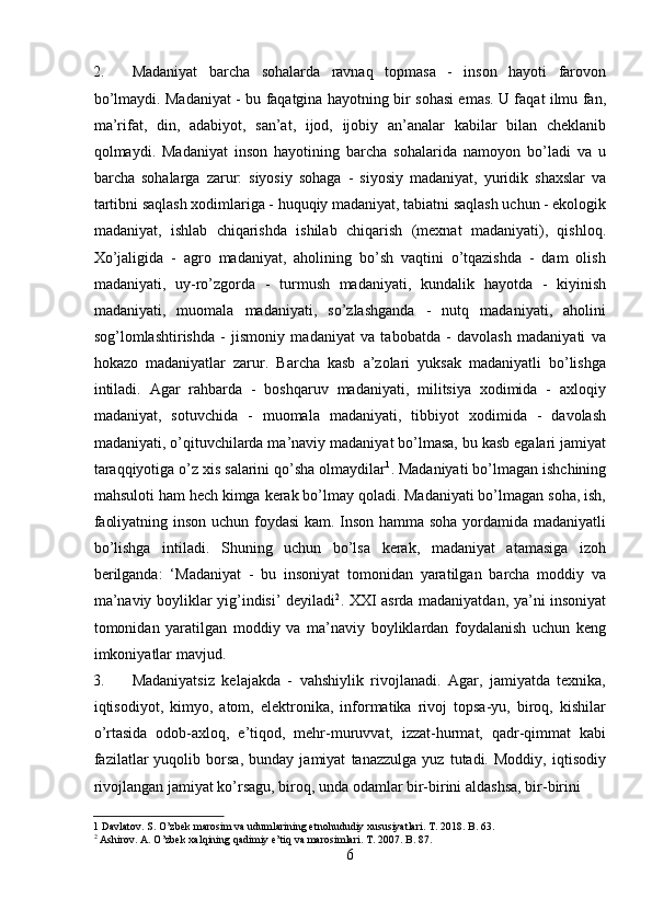 2. Madaniyat   barcha   sohalarda   ravnaq   topmasa   -   inson   hayoti   farovon
bo’lmaydi. Madaniyat - bu faqatgina hayotning bir sohasi emas. U faqat ilmu fan,
ma’rifat,   din,   adabiyot,   san’at,   ijod,   ijobiy   an’analar   kabilar   bilan   cheklanib
qolmaydi.   Madaniyat   inson   hayotining   barcha   sohalarida   namoyon   bo’ladi   va   u
barcha   sohalarga   zarur:   siyosiy   sohaga   -   siyosiy   madaniyat,   yuridik   shaxslar   va
tartibni saqlash xodimlariga - huquqiy madaniyat, tabiatni saqlash uchun - ekologik
madaniyat,   ishlab   chiqarishda   ishilab   chiqarish   (mexnat   madaniyati),   qishloq.
Xo’jaligida   -   agro   madaniyat,   aholining   bo’sh   vaqtini   o’tqazishda   -   dam   olish
madaniyati,   uy-ro’zgorda   -   turmush   madaniyati,   kundalik   hayotda   -   kiyinish
madaniyati,   muomala   madaniyati,   so’zlashganda   -   nutq   madaniyati,   aholini
sog’lomlashtirishda   -   jismoniy   madaniyat   va   tabobatda   -   davolash   madaniyati   va
hokazo   madaniyatlar   zarur.   Barcha   kasb   a’zolari   yuksak   madaniyatli   bo’lishga
intiladi.   Agar   rahbarda   -   boshqaruv   madaniyati,   militsiya   xodimida   -   axloqiy
madaniyat,   sotuvchida   -   muomala   madaniyati,   tibbiyot   xodimida   -   davolash
madaniyati, o’qituvchilarda ma’naviy madaniyat bo’lmasa, bu kasb egalari jamiyat
taraqqiyotiga o’z xis salarini qo’sha olmaydilar 1
. Madaniyati bo’lmagan ishchining
mahsuloti ham hech kimga kerak bo’lmay qoladi. Madaniyati bo’lmagan soha, ish,
faoliyatning inson uchun foydasi  kam. Inson hamma soha yordamida madaniyatli
bo’lishga   intiladi.   Shuning   uchun   bo’lsa   kerak,   madaniyat   atamasiga   izoh
berilganda:   ‘Madaniyat   -   bu   insoniyat   tomonidan   yaratilgan   barcha   moddiy   va
ma’naviy boyliklar yig’indisi’ deyiladi 2
. XXI asrda madaniyatdan, ya’ni insoniyat
tomonidan   yaratilgan   moddiy   va   ma’naviy   boyliklardan   foydalanish   uchun   keng
imkoniyatlar mavjud.         
3. Madaniyatsiz   kelajakda   -   vahshiylik   rivojlanadi.   Agar,   jamiyatda   texnika,
iqtisodiyot,   kimyo,   atom,   elektronika,   informatika   rivoj   topsa-yu,   biroq,   kishilar
o’rtasida   odob-axloq,   e’tiqod,   mehr-muruvvat,   izzat-hurmat,   qadr-qimmat   kabi
fazilatlar   yuqolib   borsa,   bunday   jamiyat   tanazzulga   yuz   tutadi.   Moddiy,   iqtisodiy
rivojlangan jamiyat ko’rsagu, biroq, unda odamlar bir-birini aldashsa, bir-birini 
1  Davlatov. S. O’zbek marosim va udumlarining etnohududiy xususiyatlari. T. 2018. B. 63. 
2
 Ashirov. A. O’zbek xalqining qadimiy e’tiq va marosimlari. T. 2007. B. 87. 
6  
  