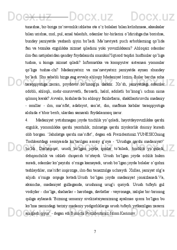  
tunashsa, bir-biriga zo’ravonlik ishlatsa ota o’z bolalari bilan kelishmasa, akaukalar
bilan urishsa, mol, pul, amal talashib, odamlar bir-birlarini o’ldirishgacha borishsa,
bunday   jamiyatda   yashash   qiyin   bo’ladi.   Ma’naviyati   puch   arboblarning   qo’lida
fan   va   texnika   ezgulikka   xizmat   qiladimi   yoki   yovuzlikkami?   Ahloqsiz   odamlar
ilm-fan natijalaridan qanday foydalanishi mumkin?Iqtisod taqdiri hudbinlar qo’liga
tushsa,   u   kimga   xizmat   qiladi?   Informatika   va   kompyuter   sistemasi   yomonlar
qo’liga   tushsa-chi?   Madaniyatsiz   va   ma’naviyatsiz   jamiyatda   aynan   shunday
bo’ladi. Shu sababli bizga eng avvalo ahloqiy Madaniyat lozim. Bular barcha soha
taraqqiyotiga   zamin,   poydevor   bo’lmog’pi   darkor.   Xo’sh,   jamiyatdagi   odamlar
odobli,   ahloqli,   mehr-muruvvatli,   farosatli,   halol,   adolatli   bo’lmog’i   uchun   nima
qilmoq kerak? Avvalo, kishilarda bu ahloqiy fazilatlarni, shakllantiruvchi madaniy
-   omillar   -   ilm,   ma’rifat,   adabiyot,   san’at,   din,   mafkura   kabilar   taraqqiyotiga
alohida e’tibor berib, ulardan samarali foydalanmoq zarur. 
4. Madaniyat   yetishmagan   joyda   tinchlik   yo’qoladi,   hayotdayovuzlikka   qarshi
ezgulik,   yomonlikka   qarshi   yaxshilik,   zulmatga   qarshi   ziyokorlik   doimiy   kurash
olib  borgan.  ‘Jaholatga   qarshi   ma’rifat’,  degan   edi   Prezidentimiz.YUNESKOning
Toshkentdagi   sessiyasida   ko’tarilgan   asosiy   g’oya   -   ‘Urushga   qarshi   madaniyat!’
bo’ldi.   Darhaqiqat,   urush   bo’lgan   joyda   qonlar   to’kiladi,   tinchlik   yo’qoladi,
dehqonchilik   va   ishlab   chiqarish   to’xtaydi.   Urush   bo’lgan   joyda   ochlik   hukm
suradi, odamlar ko’payishi o’rniga kamayadi, urush bo’lgan joyda bolalar o’qishni
tashlaydilar, ma’rifat inqirozga, ilm-fan tanazzulga uchraydi. Xullas, jamiyat olg’a
siljish   o’rniga   orqaga   ketadi.Urush   bo’lgan   joyda   madaniyat   jonsizlanadi.Va,
aksincha,   madaniyat   gullaganda,   urushning   urug’i   quriydi.   Urush   tufayli   gul
vodiylar - cho’lga, shaharlar – harobaga, davlatlar - vayronaga, xalqlar bir-birining
quliga   aylanadi.’Bizning   umumiy   sivilizatsiyamizning   ajralmas   qismi   bo’lgan   bu
ko’hna zamindagi tarixiy madaniy yodgorliklarga urush tufayli yetkazilgan zararni
aniqlash qiyin’ - degan edi Birinchi Prezidentimiz Islom Karimov.    
7  
  