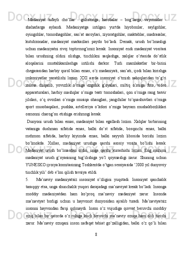   Madaniyat   tufayli   cho’llar   -   gulistonga,   harobalar   –   bog’larga,   vayronalar   -
shaharlarga   aylandi.   Madaniyatga   intilgan   yurtda   hiyobonlar,   saylgohlar,
oyingohlar, tomoshagohlar, san’at saroylari, ziyoratgohlar, maktablar, madrasalar,
kutubxonalar,   madaniyat   markazlari   paydo   bo’ladi.   Demak,   urush   bo’lmasligi
uchun   madaniyatni   rivoj   toptirmog’imiz   kerak.   Insoniyat   endi   madaniyat   vositasi
bilan   urushning   oldini   olishga,   tinchlikni   saqlashga,   xalqlar   o’rtasida   do’stlik
aloqalarini   mustahkamlashga   intilishi   darkor.   Turli   mamlakatlar   bir-birini
chegarasidan harbiy qurol bilan emas, o’z madaniyati, san’ati, ijodi bilan kirishga
imkoniyatlar   yaratilishi   lozim.   XXI   asrda   insoniyat   o’tmish   saboqlaridan   to’g’ri
xulosa   chiqarib,   yovuzlik   o’rniga   ezgulik   g’oyalari,   miltiq   o’rniga   foto,   video
apparaturalari,   harbiy   mashqlar   o’rniga   teatr   tomoshalari,   qon   o’rniga   rang   tasvir
jilolari,   o’q   ovozlari   o’rniga   musiqa   ohanglari,   jangchilar   to’qnashuvlari   o’rniga
sport   musobaqalari,   pushka,   artelleriya   o’kdori   o’rniga   bayram   mushakbozliklari
osmonni charog’on etishiga erishmogi kerak.            
  Dunyoni   urush   bilan   emas,   madaniyat   bilan   egallash   lozim.   Xalqlar   birbirining
vataniga   dushman   sifatida   emas,   balki   do’st   sifatida,   bosqinchi   emas,   balki
mehmon   sifatida,   harbiy   kiyimda   emas,   balki   sayyoh   libosida   borishi   lozim
bo’lmokda.   Xullas,   madaniyat   urushga   qarshi   asosiy   vosita   bo’lishi   kerak.
Madaniyat   urush   bo’lmasdan   oldin,   unga   qarshi   kurashishi   lozim.   Eng   muhimi
madaniyat   urush   g’oyasining   tug’ilishiga   yo’l   qoymasligi   zarur.   Shuning   uchun
YUNESKO ijroiya komitasining Toshkentda o’tgan sessiyasida ‘2000 yil dunyoviy
tinchlik yili’ deb e’lon qilish tavsiya etildi. 
5. Ma’naviy   madaniyatsiz   insoniyat   o’zligini   yuqotadi.   Insoniyat   qanchalik
taraqqiy etsa, unga shunchalik yuqori darajadagi ma’naviyat kerak bo’ladi. Insonga
moddiy   madaniyatdan   ham   ko’proq   ma’naviy   madaniyat   zarur.   Insonda
ma’naviyat   borligi   uchun   u   hayvonot   dunyosidan   ajralib   turadi.   Ma’naviyatsiz
insonni   hayvondan   farqi   qolmaydi.   Inson   o’z   vujudiga   quvvat   beruvchi   moddiy
oziq  bilan  bir  qatorda  o’z  ruhiga   kuch  beruvchi   ma’naviy  ozuqa   ham   olib  turishi
zarur.   Ma’naviy   ozuqani   inson   nafaqat   tabiat   go’zalligidan,   balki   o’z   qo’li   bilan
8  
  