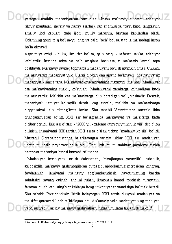 yaratgan   moddiy   madaniyatdan   ham   oladi.   Inson   ma’naviy   quvvatni   adabiyot
(ilmiy manbalar, she’riy va nasriy asarlar), san’at  (musiqa, teatr, kino, rangtasvir,
amaliy   ijod   kabilar),   xalq   ijodi,   milliy   marosim,   bayram   kabilardan   oladi.
Odamning qorni to’q bo’lsa-yu, ongi va qalbi ‘och’ bo’lsa, u to’la ma’nodagi inson
bo’la olmaydi. 
Agar   miya   oziqi   -   bilim,   ilm,   fan   bo’lsa,   qalb   oziqi   -   nafosat,   san’at,   adabiyot
kabilardir.   Insonda   miya   va   qalb   oziqlana   boshlasa,   u   ma’naviy   kamol   topa
boshlaydi. Ma’naviy ravnaq topmasdan madaniyatli bo’lish mumkin emas. Chunki,
ma’naviyatsiz madaniyat yuk. Ularni bir-biri dan ajratib bo’lmaydi. Ma’naviyatsiz
madaniyat - jonsiz tana. Ma’naviyat -madaniyatning mazmuni, ma’nosi. Madaniyat
esa   ma’naviyatning   shakli,   ko’rinishi.   Madaniyatni   xarakatga   keltiradigan   kuch
ma’naviyatdir.   Ma’rifat   esa   ma’naviyatga   olib   boradigan   yo’l,   vositadir.   Demak,
madaniyatli   jamiyat   ko’raylik   desak,   eng   avvalo,   ma’rifat   va   ma’naviyatga
diqqatimizni   jalb   qilmog’imiz   lozim.   Shu   sababli   Vatanimizda   mustakillikka
erishganimizdan   so’ng,   XXI   asr   bo’sag’asida   ma’naviyat   va   ma’rifatga   katta
e’tibor berildi. Ikki asr o’rtasi - ‘2000 yil - xalqaro dunyoviy tinchlik yili’ deb e’lon
qilinishi   insoniyatni   XX   asrdan   XXI   asrga   o’tishi   uchun   ‘madaniy   ko’rik’   bo’ldi.
Mustaqil   Qoraqalpoqistonda   bajarilayotgan   tarixiy   ishlar   XXI   asr   madaniyati
uchun   munosib   poydevor   bo’la   oldi.   Endilikda   bu   mustahkam   poydevor   ustida
baquvvat madaniyat binosi bunyod etilmoqda.        
  Madaniyat   insoniyatni   urush   dahshatlari,   ‘rivojlangan   yovuzlik’,   tubanlik,
axloqsizlik,   ma’naviy   qashshoqlikdan   qutqazib,   ajdodlarimiz   merosidan   kengroq,
foydalanish,   jamiyatni   ma’naviy   sog’lomlashtirish,   hayotimizning   barcha
sohalarini   ravnaq   ettirish,   aholini   ruhan,   jismonan   kamol   toptirish,   turmushni
farovon qilish kabi ulug’vor ishlarga keng imkoniyatlar yaratishga ko’mak beradi.
Shu   sababli   Prezidentimiz   ‘kirib   kelayotgan   XXI   asrda   dunyoni   madaniyat   va
ma’rifat   qutqazadi’   deb  ta’kidlagan   edi.  An’anaviy   xalq  madaniyatining   mohiyati
va xususiyati. Tarixiy ma’naviy qadriyatlarni tiklash millatni tiklash demakdir 1
. 
1  Ashirov. A. O’zbek xalqining qadimiy e’tiq va marosimlari.  T. 2007. B. 91. 
9