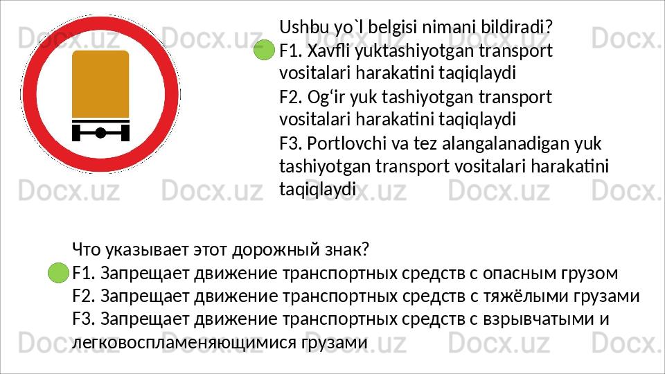Ushbu   yo`l   belgisi   nimani   bildiradi?
F1.   Xavfli   yuktashiyotgan   transport 
vositalari harakatini taqiqlaydi
F2.   Og‘ir   yuk   tashiyotgan   transport 
vositalari harakatini taqiqlaydi
F3. Portlovchi va tez alangalanadigan yuk 
tashiyotgan   transport   vositalari   harakatini 
taqiqlaydi
Что   указывает   этот   дорожный   знак?
F1. Запрещает движение транспортных средств с опасным грузом 
F2.   Запрещает   движение   транспортных   средств   с   тяжёлыми   грузами
F3. Запрещает движение транспортных средств с взрывчатыми и 
легковоспламеняющимися грузами 
