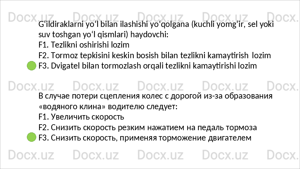 G‘ildiraklarni   yo‘l   bilan   ilashishi   yo‘qolgana   (kuchli   yomg‘ir,   sel   yoki
suv   toshgan   yo‘l   qismlari)   haydovchi:
F1.   Tezlikni   oshirishi   lozim
F2.   Tormoz   tepkisini   keskin   bosish   bilan   tezlikni   kamaytirish   lozim 
F3. Dvigatel bilan tormozlash orqali tezlikni kamaytirishi lozim
В   случае   потери   сцепления   колес   с   дорогой   из - за   образования
«водяного   клина»   водителю   следует:
F1.   Увеличить   скорость
F2.   Снизить   скорость   резким   нажатием   на   педаль   тормоза 
F3. Снизить скорость, применяя торможение двигателем 