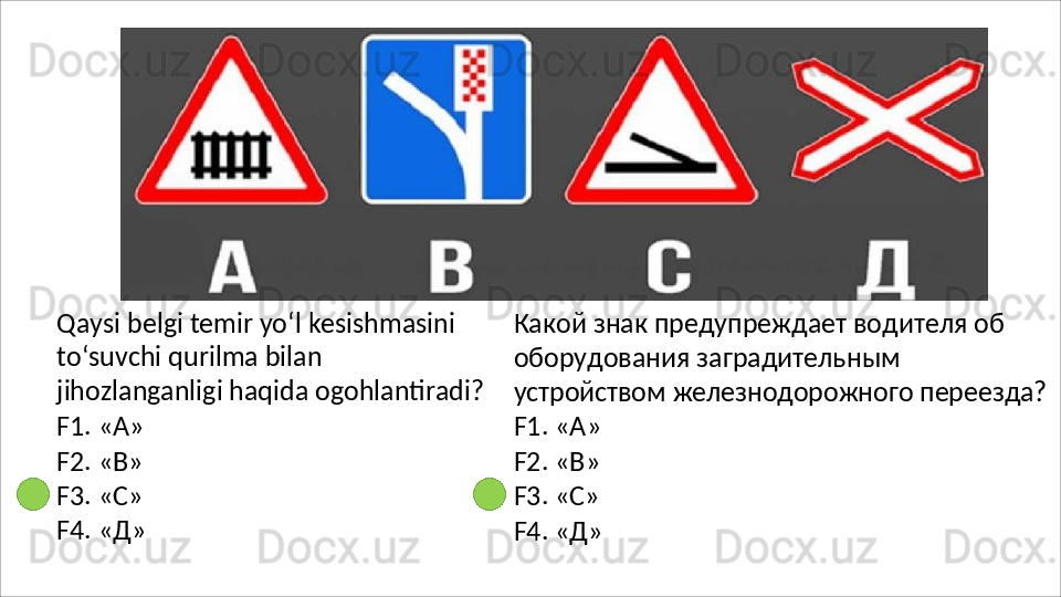 Qaysi belgi temir yo‘l kesishmasini 
to‘suvchi   qurilma   bilan  
jihozlanganligi haqida ogohlantiradi?
F1.   «А»
F2.   «В»
F3.   «C»
F4.   «Д» Какой знак предупреждает водителя об 
оборудования заградительным 
устройством   железнодорожного   переезда?
F1. « А »
F2.   « В »
F3.   «C»
F4.   « Д » 