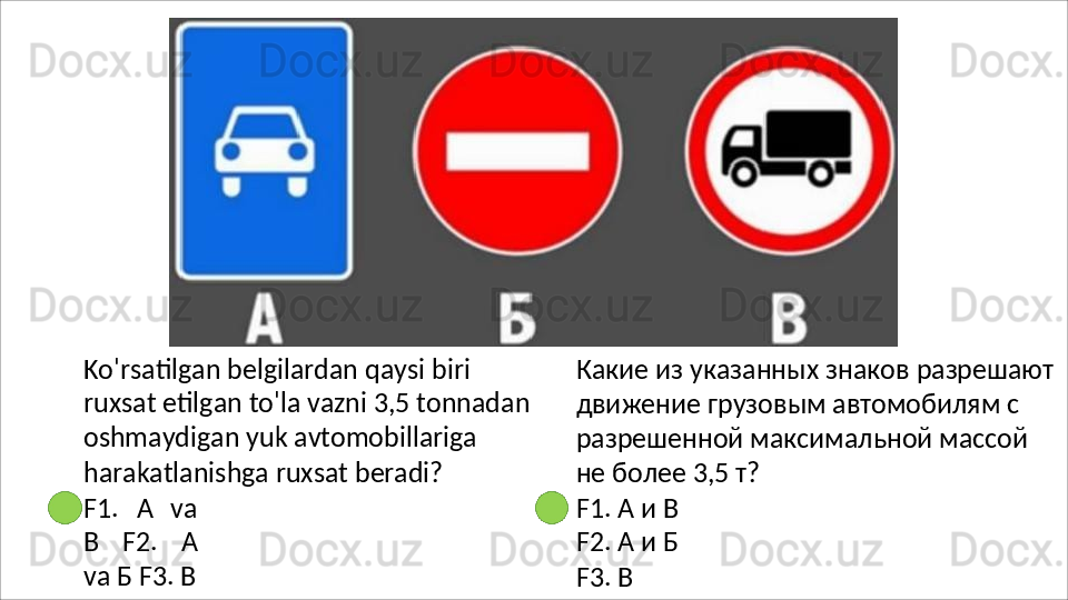 Ko'rsatilgan   belgilardan   qaysi   biri  
ruxsat etilgan to'la vazni 3,5 tonnadan 
oshmaydigan yuk avtomobillariga 
harakatlanishga ruxsat beradi?
F1.   А   va
В   F2.   А
va   Б F3. В Какие   из   указанных   знаков   разрешают
движение грузовым автомобилям с 
разрешенной максимальной массой 
не более 3,5 т?
F1.   А   и   В
F2.   А   и   Б
F3. В 