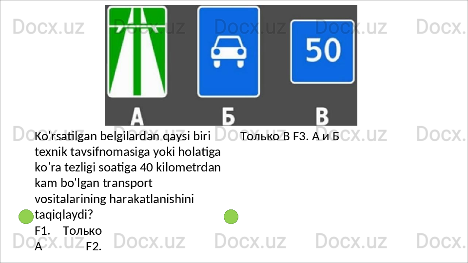 Ko'rsatilgan belgilardan qaysi biri 
texnik tavsifnomasiga yoki holatiga 
ko'ra tezligi soatiga 40 kilometrdan 
kam   bo'lgan   transport  
vositalarining harakatlanishini 
taqiqlaydi?
F1.   Только
А   F2. Только   В F3. А и Б 