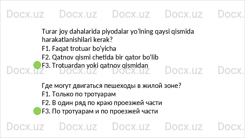 Turar   joy   dahalarida   piyodalar   yo'lning   qaysi   qismida 
harakatlanishilari kerak?
F1.   Faqat   trotuar   bo'yicha
F2.   Qatnov   qismi   chetida   bir   qator   bo'lib 
F3. Trotuardan yoki qatnov qismidan
Где   могут   двигаться   пешеходы   в   жилой   зоне ? 
F1. Только по тротуарам
F2.   В   один   ряд   по   краю   проезжей   части 
F3. По тротуарам и по проезжей части 