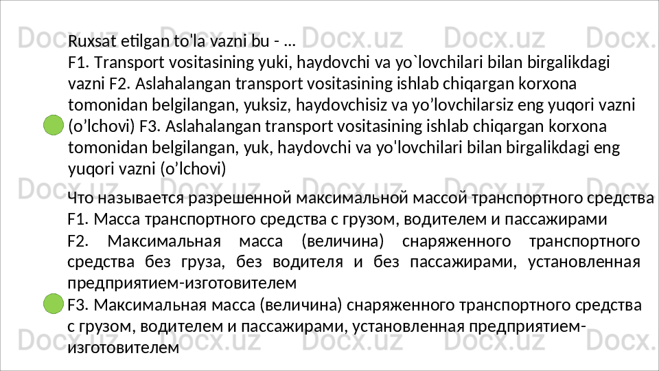Ruxsat   etilgan   to'la   vazni   bu   -   ...
F1.   Transport   vositasining   yuki,   haydovchi   va   yo`lovchilari   bilan   birgalikdagi  
vazni F2. Aslahalangan transport vositasining ishlab chiqargan korxona 
tomonidan belgilangan, yuksiz, haydovchisiz va yo’lovchilarsiz eng yuqori vazni 
(o’lchovi) F3. Aslahalangan transport vositasining ishlab chiqargan korxona 
tomonidan belgilangan, yuk, haydovchi va yo'lovchilari bilan birgalikdagi eng 
yuqori vazni  (o’lchovi)
Что   называется   разрешенной   максимальной   массой   транспортного   средства 
F1. Масса транспортного средства с грузом, водителем и пассажирами
F2.   Максимальная   масса   (величина)   снаряженного   транспортного
средства   без   груза,   без   водителя   и   без   пассажирами,   установленная
предприятием- изготовителем
F3.   Максимальная   масса   (величина)   снаряженного   транспортного   средства  
с грузом, водителем и пассажирами, установленная предприятием-
изготовителем 