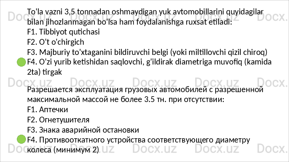 To'la   vazni   3,5   tonnadan   oshmaydigan   yuk   avtomobillarini   quyidagilar
bilan   jihozlanmagan   bo'lsa   ham   foydalanishga   ruxsat   etiladi: 
F1. Tibbiyot qutichasi
F2.   O't   o'chirgich
F3. Majburiy to'xtaganini bildiruvchi belgi (yoki miltillovchi qizil chiroq) 
F4.   O'zi   yurib   ketishidan   saqlovchi,   g'ildirak   diametriga   muvofiq   (kamida
2ta) tirgak
Разрешается   эксплуатация   грузовых   автомобилей   с   разрешенной  
максимальной   массой   не   более  3.5  тн .  при   отсутствии :
F1.   Аптечки
F2.   Огнетушителя
F3.   Знака   аварийной   остановки
F4.   Противооткатного   устройства   соответствующего   диаметру 
колеса (минимум 2) 