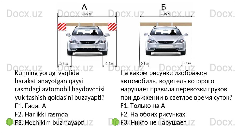 Kunning yorug' vaqtida 
harakatlanayotgan   qaysi  
rasmdagi avtomobil   haydovchisi  
yuk   tashish qoidasini buzayapti?
F1.   Faqat   А
F2.   Har   ikki   rasmda
F3.   Hech   kim   buzmayapti На каком рисунке изображен 
автомобиль, водитель которого 
нарушает правила перевозки грузов 
при   движении   в   светлое   время   суток? 
F1. Только на А
F2. На обоих рисунках 
F3.   Никто   не   нарушает 