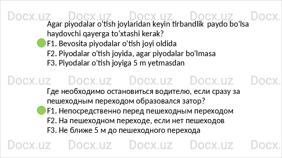 Agar   piyodalar   o'tish   joylaridan   keyin   tirbandlik   paydo   bo'lsa 
haydovchi qayerga to'xtashi kerak?
F1.   Bevosita   piyodalar   o'tish   joyi   oldida
F2.   Piyodalar   o'tish   joyida,   agar   piyodalar   bo'lmasa
F3.  Piyodalar o'tish joyiga 5 m yetmasdan
Где   необходимо   остановиться   водителю,   если   сразу   за 
пешеходным переходом образовался затор?
F1.   Непосредственно   перед   пешеходным   переходом
F2. На пешеходном переходе, если нет пешеходов 
F3. Не ближе 5 м до пешеходного перехода 