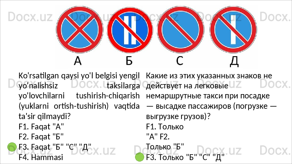 Ko'rsatilgan qaysi yo'l belgisi yengil
yo'nalishsiz   taksilarga
yo'lovchilarni   tushirish-chiqarish
(yuklarni   ortish-tushirish)   vaqtida
ta'sir qilmaydi?
F1.   Faqat   "A" 
F2.   Faqat   " Б "
F3.   Faqat   " Б "   "C"   " Д "
F4.   Hammasi Какие из этих указанных знаков не 
действует на легковые 
немаршрутные   такси   при   посадке  
— высадке пассажиров (погрузке —
выгрузке грузов)?
F1.   Только  
"A"  F2.  
Только   "Б"
F3.   Только   "Б"   "C"   "Д" 