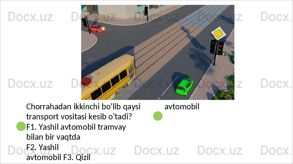 Chorrahadan   ikkinchi   bo'lib   qaysi 
transport vositasi kesib o'tadi?
F1.   Yashil   avtomobil   tramvay  
bilan bir vaqtda
F2.   Yashil  
avtomobil F3. Qizil  avtomobil 