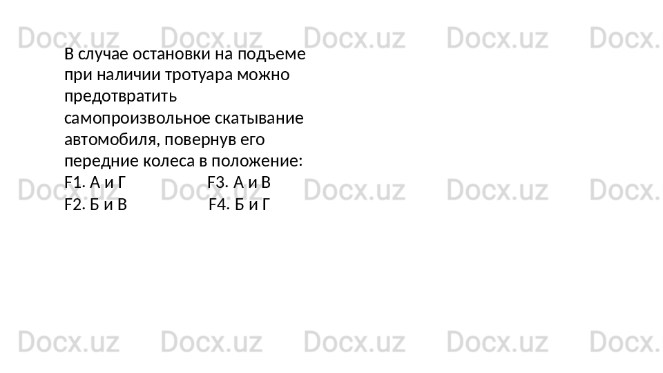 В   случае   остановки   на   подъеме
при наличии тротуара можно 
предотвратить 
самопроизвольное скатывание 
автомобиля, повернув его 
передние колеса в положение: 
F1. А и Г F3. А и В
F2.   Б   и   В F4.   Б   и   Г 
