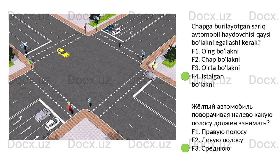 Chapga   burilayotgan   sariq  
avtomobil   haydovchisi   qaysi  
bo ' lakni   egallashi   kerak ?
F1. O'ng bo'lakni 
F2. Chap bo'lakni 
F3.  O'rta bo'lakni 
F4.   Istalgan  
bo'lakni
Жёлтый автомобиль 
поворачивая   налево   какую 
полосу должен занимать?
F1. Правую полосу 
F2. Левую полосу 
F3.   Среднюю   
