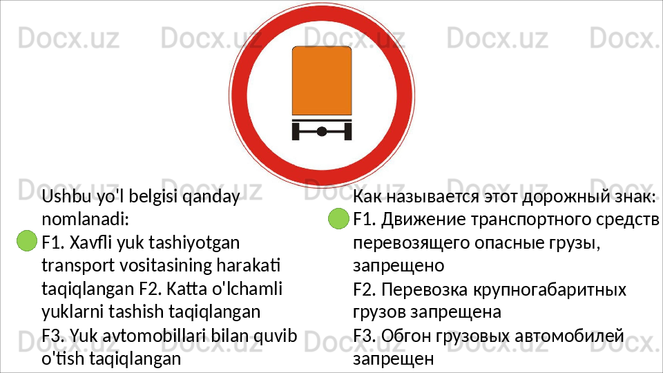 Ushbu   yo'l   belgisi   qanday 
nomlanadi:
F1.   Xavfli   yuk   tashiyotgan  
transport vositasining harakati 
taqiqlangan F2. Katta o'lchamli 
yuklarni tashish  taqiqlangan
F3.   Yuk   avtomobillari   bilan   quvib 
o'tish taqiqlangan Как называется этот дорожный знак: 
F1.   Движение   транспортного   средств
перевозящего опасные грузы, 
запрещено
F2.   Перевозка   крупногабаритных 
грузов запрещена
F3.   Обгон   грузовых   автомобилей 
запрещен 