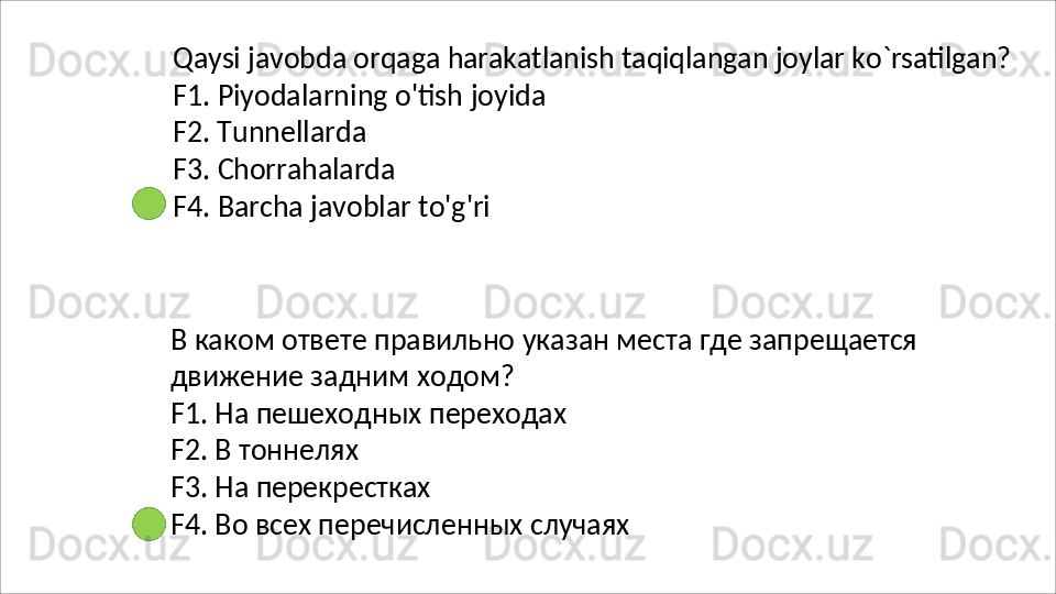 Qaysi   javobda   orqaga   harakatlanish   taqiqlangan   joylar   ko`rsatilgan?
F1.   Piyodalarning   o'tish   joyida 
F2. Tunnellarda
F3.   Chorrahalarda
F4.   Barcha   javoblar   to'g'ri
В   каком   ответе   правильно   указан   места   где   запрещается 
движение задним ходом?
F1.   На   пешеходных   переходах
F2. В тоннелях
F3.   На   перекрестках
F4.   Во   всех   перечисленных   случаях 