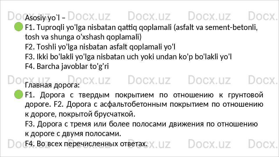 Asosiy   yo`l   –
F1.   Tuproqli   yo'lga   nisbatan   qattiq   qoplamali   (asfalt   va   sement-betonli, 
tosh va shunga o'xshash qoplamali)
F2.   Toshli   yo'lga   nisbatan   asfalt   qoplamali   yo'l
F3.   Ikki   bo'lakli   yo'lga   nisbatan   uch   yoki   undan   ko'p   bo'lakli   yo'l
F4.  Barcha javoblar to'g'ri
Главная   дорога:
F1.   Дорога   с   твердым   покрытием   по   отношению   к   грунтовой
дороге.  F2.   Дорога   с   асфальтобетонным   покрытием   по   отношению
к   дороге, покрытой брусчаткой.
F3.   Дорога   с   тремя   или   более   полосами   движения   по   отношению
к дороге с двумя полосами.
F4.   Во   всех   перечисленных   ответах. 