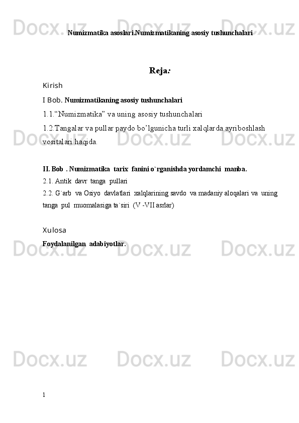 Numizmatika asoslari.Numizmatikaning asosiy tushunchalari 
Reja :
Kirish
I Bob.  Numizmatikaning asosiy tushunchalari
1.1.“Numizmatika” va uning asosiy tushunchalari
1.2.Tangalar va pullar paydo bo’lgunicha turli xalqlarda ayriboshlash 
vositalari haqida. 
II. Bob .   Numizmatika  tarix  fanini o`rganishda yordamchi  manba.
2.1. Antik  davr  tanga  pullari
2.2. G`arb  va Osiyo  davlatlari  xalqlarining savdo  va madaniy aloqalari va  uning
tanga  pul  muomalasiga ta`siri  (V -VII asrlar)
X ulosa
Foydalanilgan  adabiyotlar.  
1 