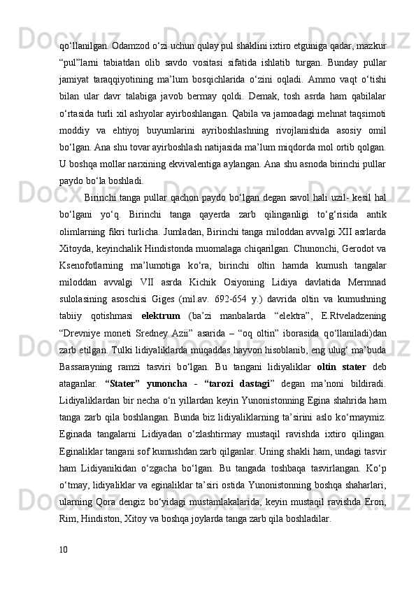 q о ‘llanilgan. Odamzod  о ‘zi uchun qulay pul shaklini ixtiro etguniga qadar, mazkur
“pul”larni   tabiatdan   olib   savdo   vositasi   sifatida   ishlatib   turgan.   Bunday   pullar
jamiyat   taraqqiyotining   ma’lum   bosqichlarida   о ‘zini   oqladi.   Ammo   vaqt   о ‘tishi
bilan   ular   davr   talabiga   javob   bermay   qoldi.   Demak,   tosh   asrda   ham   qabilalar
о ‘rtasida turli xil ashyolar ayirboshlangan. Qabila va jamoadagi mehnat taqsimoti
moddiy   va   ehtiyoj   buyumlarini   ayriboshlashning   rivojlanishida   asosiy   omil
b о ‘lgan. Ana shu tovar ayirboshlash natijasida ma’lum miqdorda mol ortib qolgan.
U boshqa mollar narxining ekvivalentiga aylangan. Ana shu asnoda birinchi pullar
paydo b о ‘la boshladi.
Birinchi tanga pullar qachon paydo b о ‘lgan degan savol  hali  uzil- kesil  hal
b о ‘lgani   y о ‘q.   Birinchi   tanga   qayerda   zarb   qilinganligi   t о ‘g‘risida   antik
olimlarning fikri turlicha. Jumladan, Birinchi tanga miloddan avvalgi XII asrlarda
Xitoyda, keyinchalik Hindistonda muomalaga chiqarilgan. Chunonchi, Gerodot va
Ksenofotlarning   ma’lumotiga   k о ‘ra,   birinchi   oltin   hamda   kumush   tangalar
miloddan   avvalgi   VII   asrda   Kichik   Osiyoning   Lidiya   davlatida   Mermnad
sulolasining   asoschisi   Giges   (mil.av.   692-654   y.)   davrida   oltin   va   kumushning
tabiiy   qotishmasi   elektrum   (ba’zi   manbalarda   “elektra”,   E.Rtveladzening
“Drevniye   moneti   Sredney   Azii”   asarida   –   “oq   oltin”   iborasida   q о ‘llaniladi)dan
zarb etilgan. Tulki lidiyaliklarda muqaddas hayvon hisoblanib, eng ulug‘ ma’buda
Bassarayning   ramzi   tasviri   b о ‘lgan.   Bu   tangani   lidiyaliklar   oltin   stater   deb
ataganlar.   “Stater”   yunoncha   -   “tarozi   dastagi ”   degan   ma’noni   bildiradi.
Lidiyaliklardan bir necha   о ‘n yillardan keyin Yunonistonning Egina shahrida ham
tanga   zarb   qila   boshlangan.   Bunda   biz   lidiyaliklarning   ta’sirini   aslo   k о ‘rmaymiz.
Eginada   tangalarni   Lidiyadan   о ‘zlashtirmay   mustaqil   ravishda   ixtiro   qilingan.
Eginaliklar tangani sof kumushdan zarb qilganlar. Uning shakli ham, undagi tasvir
ham   Lidiyanikidan   о ‘zgacha   b о ‘lgan.   Bu   tangada   toshbaqa   tasvirlangan.   K о ‘p
о ‘tmay, lidiyaliklar va eginaliklar ta’siri ostida Yunonistonning boshqa shaharlari,
ularning   Qora   dengiz   b о ‘yidagi   mustamlakalarida,   keyin   mustaqil   ravishda   Eron,
Rim, Hindiston, Xitoy va boshqa joylarda tanga zarb qila boshladilar. 
10 