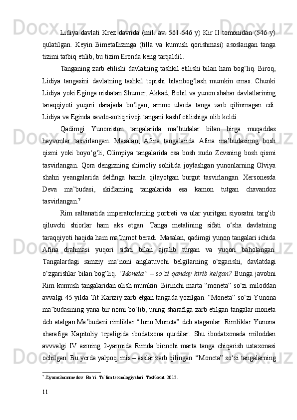 Lidiya   davlati   Krez   davrida   (mil.   av.   561-546   y)   Kir   II   tomonidan   (546   y)
qulatilgan.   Keyin   Bimetallizmga   (tilla   va   kumush   qorishmasi)   asoslangan   tanga
tizimi tatbiq etilib, bu tizim Eronda keng tarqaldi1.
Tanganing  zarb etilishi  davlatning tashkil  etilishi  bilan ham  bog‘liq. Biroq,
Lidiya   tangasini   davlatning   tashkil   topishi   bilanbog‘lash   mumkin   emas.   Chunki
Lidiya yoki Eginga nisbatan Shumer, Akkad, Bobil va yunon shahar davlatlarining
taraqqiyoti   yuqori   darajada   b о ‘lgan,   ammo   ularda   tanga   zarb   qilinmagan   edi.
Lidiya va Eginda savdo-sotiq rivoji tangani kashf etilishiga olib keldi.
Qadimgi   Yunoniston   tangalarida   ma’budalar   bilan   birga   muqaddas
hayvonlar   tasvirlangan.   Masalan,   Afina   tangalarida   Afina   ma’budasinng   bosh
qismi   yoki   boy о ‘g‘li,   Olimpiya   tangalarida   esa   bosh   xudo   Zevsning   bosh   qismi
tasvirlangan.   Qora   dengizning   shimoliy   sohilida   joylashgan   yunonlarning   Olviya
shahri   yeangalarida   delfinga   hamla   qilayotgan   burgut   tasvirlangan.   Xersonesda
Deva   ma’budasi,   skiflarning   tangalarida   esa   kamon   tutgan   chavandoz
tasvirlangan. 7
 
Rim   saltanatida   imperatorlarning   portreti   va   ular   yuritgan   siyosatni   targ‘ib
qiluvchi   shiorlar   ham   aks   etgan.   Tanga   metalining   sifati   о ‘sha   davlatning
taraqqiyoti haqida ham ma’lumot beradi. Masalan, qadimgi yunon tangalari ichida
Afina   drahmasi   yuqori   sifati   bilan   ajralib   turgan   va   yuqori   baholangan.
Tangalardagi   ramziy   ma’noni   anglatuvchi   belgilarning   о ‘zgarishi,   davlatdagi
о ‘zgarishlar bilan bog‘liq.   “Moneta” – s о ‘zi qanday kirib kelgan?   Bunga javobni
Rim kumush tangalaridan olish mumkin. Birinchi marta “moneta” s о ‘zi miloddan
avvalgi 45 yilda Tit Kariziy zarb etgan tangada yozilgan. “Moneta” s о ‘zi Yunona
ma’budasining yana bir nomi b о ‘lib, uning sharafiga zarb etilgan tangalar moneta
deb atalgan.Ma’budani  rimliklar “Juno Moneta”  deb ataganlar. Rimliklar  Yunona
sharafiga   Kapitoliy   tepaligida   ibodatxona   qurdilar.   Shu   ibodatxonada   miloddan
avvvalgi   IV   asrning   2-yarmida   Rimda   birinchi   marta   tanga   chiqarish   ustaxonasi
ochilgan. Bu yerda yalpoq, mis – asslar zarb qilingan. “Moneta” s о ‘zi tangalarning
7
  Ziyomuhammedov  Bo`ri. Ta`lim texnalogiyalari. Toshkent. 2012.
11 