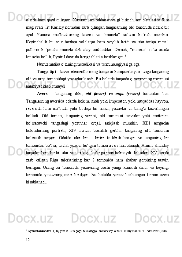 о ‘zida ham qayd qilingan. Xususan, miloddan avvalgi birinchi asr   о ‘rtalarida Rim
magistrati Tit Kariziy nomidan zarb qilingan tangalarning old tomonida nozik bir
ayol   Yunona   ma’budasining   tasviri   va   “moneta”   s о ‘zini   k о ‘rish   mumkin.
Keyinchalik   bu   s о ‘z   boshqa   xalqlarga   ham   yoyilib   ketdi   va   shu   tariqa   metall
pullarni   k о ‘pincha   moneta   deb   atay   boshladilar.   Demak,   “moneta”   s о ‘zi   aslida
lotincha b о ‘lib, Pyotr I davrida keng ishlatila boshlangan. 8
Numizmatika  о ‘zining metodikasi va terminologiyasiga ega.
Tanga tipi –  tasvir elementlarining barqaror kompozitsiyasi, unga tanganing
old va orqa tomonidagi yozuvlar kiradi.  Bu holatda tangadagi yozuvning mazmuni
ahamiyat kasb etmaydi.
Avers   –   tanganing   ikki,   old   (avers)   va   orqa   (revers)   tomonlari   bor.
Tangalarning aversida odatda hokim, shoh yoki imperator, yoki muqaddas hayvon,
reversida   ham   ma’buda   yoki   boshqa   bir   narsa,   yozuvlar   va   tamg‘a   tasvirlangan
bо‘ladi.   Old   tomon,   tanganing   yuzini,   old   tomonini   tasvirlar   yoki   emitentni
kо‘rsatuvchi   tangadagi   yozuvlar   orqali   aniqlash   mumkin.   XIII   asrgacha
hukmdorning   portreti,   XIV   asrdan   boshlab   gerblar   tanganing   old   tomonini
kо‘rsatib   bergan.   Odatda   ular   bir   –   birini   tо‘ldirib   borgan   va   tanganing   bir
tomonidan bо‘lsa, davlat yozuvi bо‘lgan tomon avers hisoblanadi. Ammo shunday
tangalar   ham   borki,   ular   yuqoridagi   fikrlarga  mos   kelmaydi.   Masalan,   XVI   asrda
zarb   etilgan   Riga   talerlarining   har   2   tomonida   ham   shahar   gerbining   tasviri
berilgan.   Uning   bir   tomonida   yozuvning   boshi   yangi   kumush   dinor   va   keyingi
tomonida   yozuvning   oxiri   berilgan.   Bu   holatda   yozuv   boshlangan   tomon   avers
hisoblanadi.
8
  Ziyomuhammedov B, Tojiyev M. Pedagogik texnalogiya: zamonaviy  o`zbek  milliy modeli. T. Lider-Press, 2009.
12 