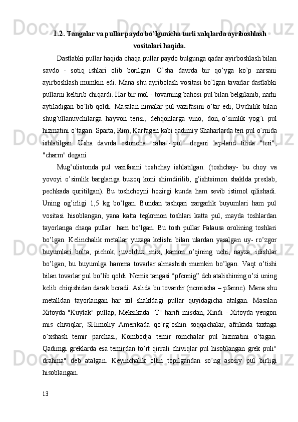 1.2.  Tangalar va pullar paydo bo’lgunicha turli xalqlarda ayriboshlash
vositalari haqida.
Dastlabki pullar haqida chaqa pullar paydo bulgunga qadar ayirboshlash bilan
savdo   -   sotiq   ishlari   olib   borilgan.   O’sha   davrda   bir   qo’yga   ko’p   narsani
ayirboshlash mumkin edi. Mana shu ayribolash vositasi bo’lgan tavarlar dastlabki
pullarni keltirib chiqardi.  Har bir mol - tovarning bahosi pul bilan belgilanib, narhi
aytiladigan   b o’ li b   q oldi.   Masala n   nimalar   pul   vazifa s i n i   o’ tar   edi,   Ovchilik   bilan
s hug ’ ullanuvchilarga   hayvon   terisi,   deh q onlarga   vino,   don,- o’ simlik   yog ’ i   pul
hizmatin i   o’ tagan. Sparta, Rim, Karfagen kabi qadimi y  Shaharlarda teri pul  o’ rnida
i s hlatilgan.   U s ha   davrda   estoncha   "raha"-"pul"   degani   lap-land   tilida   "teri",
"charm" deg an i.
Mug’ulistonda   pul   vazifasini   toshchay   ishlatilgan.   (toshchay-   bu   choy   va
yovoyi   o’simlik   barglariga   buzoq   koni   shimdirilib,   g’ishtsimon   shaklda   preslab,
pechkada   quritilgan).   Bu   toshchoyni   hozirgi   kunda   ham   sevib   istimol   qilishadi.
Uning   og’irligi   1,5   kg   bo’lgan.   Bundan   tashqari   zargarlik   buyumlari   ham   pul
vositasi   hisoblangan,   yana   katta   tegkrmon   toshlari   katta   pul,   mayda   toshlardan
tayorlanga   chaqa   pullar     ham   bo’lgan.   Bu   tosh   pullar   Palausa   orolining   toshlari
bo’lgan.   Kelinchalik   metallar   yuzaga   kelishi   bilan   ulardan   yasalgan   uy-   ro’zgor
buyumlari   bolta,   pichok,   juvolduz,   mix,   kamon   o’qining   uchi,   nayza,   idishlar
bo’lgan,   bu   buyumlga   hamma   tovarlar   almashish   mumkin   bo’lgan.   Vaqt   o’ ti s hi
bilan tovarlar pul b o’ lib  q oldi.   Nemis tangasi  “ pfennig ”  deb atali sh ining  o’ zi uning
kelib chi q i s hidan darak ber a di. Aslid a   bu   t o v ardir   ( nemischa –   pf anne ) . Mana   s hu
metalldan   tayor la ng a n   har   xil   s hakldagi   pullar   quyi dag icha   atalgan.   Masalan
Xitoyda   "Kuylak"   pullap,   Meksikada   "T"   harifi   misdan,   Xindi   -   Xitoyda   yeugon
mis   chiviqlar,   SHimoliy   Amerikada   qo’rg’oshin   soqqachalar,   afrikada   taxtaga
o’xshash   temir   parchasi,   Kombodja   temir   romchalar   pul   hizmatini   o’tagan.
Qadimgi   greklarda   esa   temirdan   to’rt   qirrali   chiviqlar   pul   hisoblangan   grek   puli"
drahma"   deb   atalgan.   Keyinchalik   oltin   topilgandan   so’ng   asosiy   pul   birligi
hisoblangan.
13