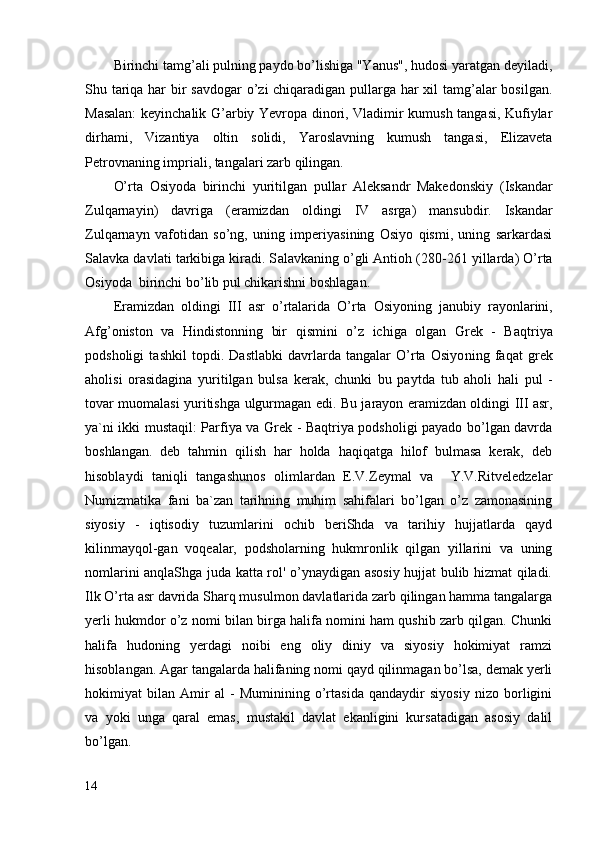 Birinchi tamg’ali pulning paydo bo’lishiga "Yanus", hudosi yaratgan deyiladi,
Shu tariqa har  bir savdogar  o’zi chiqaradigan pullarga har  xil  tamg’alar bosilgan.
Masalan:  keyinchalik G’arbiy Yevropa dinori, Vladimir kumush tangasi, Kufiylar
dirhami,   Vizantiya   oltin   solidi,   Yaroslavning   kumush   tangasi,   Elizaveta
Petrovnaning impriali, tangalari zarb qilingan.
O’rta   Osiyoda   birinchi   yuritilgan   pullar   Aleksandr   Makedonskiy   ( Iskandar
Zul q arna yi n )   da v riga   (e ramizdan   oldingi   IV   asrga )   mansubdir.   Iskandar
Zul q arnayn   v afotidan   s o’ ng,   un ing   imperiyasining   Osiyo   qismi,   uning   sarkardasi
S a l a vk a  davlati tarkibiga kiradi. S a l a vk a ning  o’ gli Antioh  ( 280-261 yillarda )  O’rta
Osiyoda  birinchi b o’ lib pul chikarishni boshlagan.
E ramizd a n   oldingi   III   asr   o’ rtalarida   O’ rta   Osiyoning   janubi y   rayonlarini,
Afg ’ oniston   va   Hindistonning   bir   q ismini   o’ z   ichiga   olgan   Grek   -   Ba q triya
p o dsholigi   tashkil   topdi.   Dastlabki   davrlarda   tangalar   O’rta   Osiyo n ing   fa q at   grek
aholi si   orasidagina   yuritilgan   bulsa   kerak,   chunki   bu   pa y tda   tub   ahol i   hali   pul   -
tovar muomalasi yuritis h ga   ulgurmagan edi. Bu jarayon eramizdan oldingi III asr,
ya`ni ikki mustaqil: Parfiya va Grek - Baqtriya podsholigi payado bo’lgan davrda
boshlangan.   deb   tahmin   qilish   har   holda   haqiqatga   hilof   bulmasa   kerak,   deb
hisoblaydi   taniqli   tangashunos   olimlardan   E.V.Zeymal   va     Y.V.Ritveledzelar
Numizmatika   fani   ba`zan   tarihning   muhim   sahifalari   bo’lgan   o’z   zamonasining
siyosiy   -   iqtisodiy   tuzumlarini   ochib   beriShda   va   tarihiy   hujjatlarda   qayd
kilinmayqol-gan   voqealar,   podsholarning   hukmronlik   qilgan   yillarini   va   uning
nomlarini anqlaShga juda katta rol' o’ynaydigan asosiy hujjat bulib hizmat qiladi.
Ilk O’rta asr davrida Sharq musulmon davlatlarida zarb qilingan hamma tangalarga
yerli hukmdor o’z nomi bilan birga halifa nomini ham qushib zarb qilgan. Chunki
halifa   hudoning   yerdagi   noibi   eng   oliy   diniy   va   siyosiy   hokimiyat   ramzi
hisoblangan. Agar tangalarda halifaning nomi qayd qilinmagan bo’lsa, demak yerli
hokimiyat   bilan   Amir   al   -   Muminining   o’rtasida   qandaydir   siyosiy   nizo   borligini
va   yoki   unga   qaral   emas,   mustakil   davlat   ekanligini   kursatadigan   asosiy   dalil
bo’lgan.
14 