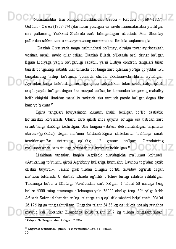 Numizmatika   fani   kungor   honliklaridan   Cevon   -   Rabdon   .   (1697-1727),
Goldon - Ceren (1727-1745)lar nomi yozilgan va savdo muomalasidan yuritilgan
mis   pullarning   Yorkend   Shahrida   zarb   kilinganligini   isbotladi.   Ana   Shunday
pullardan sakkiz donasi muzeyimizning numizmatika fondida saqlanmoqda. 
                Dastlab   Gretsiyada   tanga   tushunchasi   b о ‘lmay,   о ‘rniga   tovar   ayirboshlash
vositasi   orqali   savdo   qilar   edilar.   Dastlab   Ellada   о ‘lkasida   orol   davlat   b о ‘lgan
Egina   Lidiyaga   yaqin   b о ‘lganligi   sababli,   ya’ni   Lidiya   elektron   tangalari   bilan
tanish b о ‘lganligi sababli ular birinchi bor tanga zarb qilishni y о ‘lga q о ‘ydilar. Bu
tangalarning   tashqi   k о ‘rinishi   borasida   olimlar   ikkilanuvchi   fikrlar   aytishgan.
Ayrimlari   tanga   tarkibidagi   metallga   qarab   Lidiyaliklar   bilan   savdo   natija   qilish
orqali  paydo  b о ‘lgan degan  fikr  mavjud b о ‘lsa,  bir  tomondan tanganing  mahalliy
kelib   chiqishi   jihatidan   mahalliy   ravishda   shu   zaminda   paydo   b о ‘lgan   degan   fikr
ham y о ‘q emas. 9
Egina   tangalari   loviyasimon   kumush   shakli   berilgan   b о ‘lib   dastlabki
k о ‘rinishni   k о ‘rsatadi.   Ularni   zarb   qilish   mos   quyma   s о ‘ngra   esa   ustidan   zarb
urinib tanga shakliga keltirilgan. Ular tangani «stater» deb nomlashgan, tarjimada
«tarozi»(grekcha)   degan   ma’noni   bildiradi.Egina   staterlarida   toshbaqa   surati
tasvirlangan.Bu   staterning   og‘irligi   12   gramm   b о ‘lgan.   Gerodotning
ma’lumotlarida ham shunga о‘xshash ma’lumotlar keltirilgan. 10
Lishklana   tangalari   haqida   Agrikole   quyidagicha   ma’lumot   keltiradi.
«Attikaning t о ‘rtinchi qiroli Agrifoniy kullariga kumushni Lavrion tog‘idan qazib
olishni   buyurdi».   .Talant   grek   tilidan   olingan   b о ‘lib,   talvatov   og‘irlik   degan
ma’noni   bildiradi.   U   dastlab   Etnada   og‘irlik   о ‘lchov   birligi   sifatida   ishlatilgan.
Taxminga   k о ‘ra   u   Elladaga   Vavilondan   kirib   kelgan.   1   talant   60   minaga   teng
b о ‘lsa   6000   ming   draxmaga   о ‘lchangan   yoki   36000   obolga   teng.   594   yilga   kelib
Afinada Solon islohatidan s о ‘ng, talantga aniq og‘irlik miqdori belgilanadi. YA’ni
26,196 kg ga tenglashtirilgan. Ungacha talant 34,33 kg og‘irlikda noaniq ravishda
mavjud   edi.   Iskandar   Elomonga   kelib   talant   25,9   kg   tilloga   tenglashtirilgan.
9
  Pidayev  Sh. Tangalar  davr  ko’zgusi. T. 1984.
10
  Kognev.B. O’zb ekiston   pullari.   "Fan va turmush".1995. 5-6 – sonlar.
15 