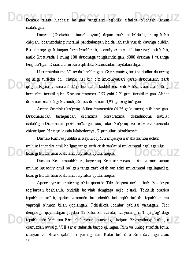 Demak   talant   hisobsiz   b о ‘lgan   tangalarni   og‘irlik   sifatida   о ‘lchash   uchun
ishlatilgan.
Draxma   (Grekcha   –   braxil-   uyum)   degan   ma’noni   bildirib,   uning   kelib
chiqishi   odamzodning   metalni   parchalangan   holda   ishlatib   yurish   davriga   oiddir.
Bu qadimgi grek tangasi ham hisoblanib, u evolyusion y о ‘l bilan rivojlanib kelib,
antik   Gretsiyada   1   ming   100   draxmaga   tenglashtirilgan.   6000   draxma   1   talantga
teng b о ‘lgan. Draxmalarni zarb qilishda kumushdan foydalanishgan.
U eramizdan av. VI asrda boshlangan. Gretsiyaning turli xududlarida uning
og‘irligi   turlicha   edi.   chunki   har   bir   о ‘z   imkoniyatlari   qarab   draxmalarni   zarb
qilgan. Egina draxmasi 6,07 gr kumushni tashkil etsa erdi Attika draxmasi 4,36 gr
kumushni tashkil qilsa. Korinor draxmasi 2,97 yoki 2,91 gr ni tashkil qilgan. Abder
draxmasi esa 3,6 gr kumush, Xiosos draxmasi 3,93 ga teng b о ‘lgan.
Ammo Savdolar k о ‘proq, Afina draxmasida (4,25 gr kumush) olib borilgan.
Draxmalardan   tashqaridan   didraxma,   tetradraxma,   dekadraxma   kabilar
ishlatilgan.Draxmalar   grek   millatiga   xos,   ular   k о ‘proq   va   intensiv   ravishda
chiqarilgan.  Hozirgi kunda Makedoniya, Kipr pullari hisoblanadi. 
Dastlab Rim respublikasi, keyinroq Rim imperiyasi о‘sha zamon uchun 
muhim iqtisodiy omil bо‘lgan tanga zarb etish san’atini mukammal egallaganligi 
hozirgi kunda ham kishilarni hayratda qoldirmoqda.
Dastlab   Rim   respublikasi,   keyinroq   Rim   imperiyasi   о ‘sha   zamon   uchun
muhim   iqtisodiy   omil   b о ‘lgan   tanga   zarb   etish   san’atini   mukammal   egallaganligi
hozirgi kunda ham kishilarni hayratda qoldirmoqda.
Apenin   yarim   orolining   о ‘rta   qismida   Tibr   daryosi   oqib   о ‘tadi.   Bu   daryo
tog‘lardan   boshlanib,   tekislik   b о ‘ylab   dengizga   oqib   о ‘tadi.   Tekislik   orasida
tepaliklar   b о ‘lib,   qadim   zamonda   bu   tekislik   botqoqlik   b о ‘lib,   tepaliklar   esa
yaproqli   о ‘rmon   bilan   qoplangan.   Tekislikda   lotinlar   qabilasi   yashagan.   Tibr
dengiziga   quyiladigan   joydan   25   kilometr   narida,   daryoning   s о ‘l   qirg‘og‘idagi
tepaliklarda   kichkina   Rim   shaharchasi   bunyodga   kelgan.   Rivoyatlarga   k о ‘ra,   u
eramizdan avvalgi VIII asr   о ‘rtalarida barpo qilingan. Rim va uning atrofida lotin,
sabiyan   va   etrusk   qabilalari   yashaganlar.   Bular   birlashib   Rim   davlatiga   asos
16 