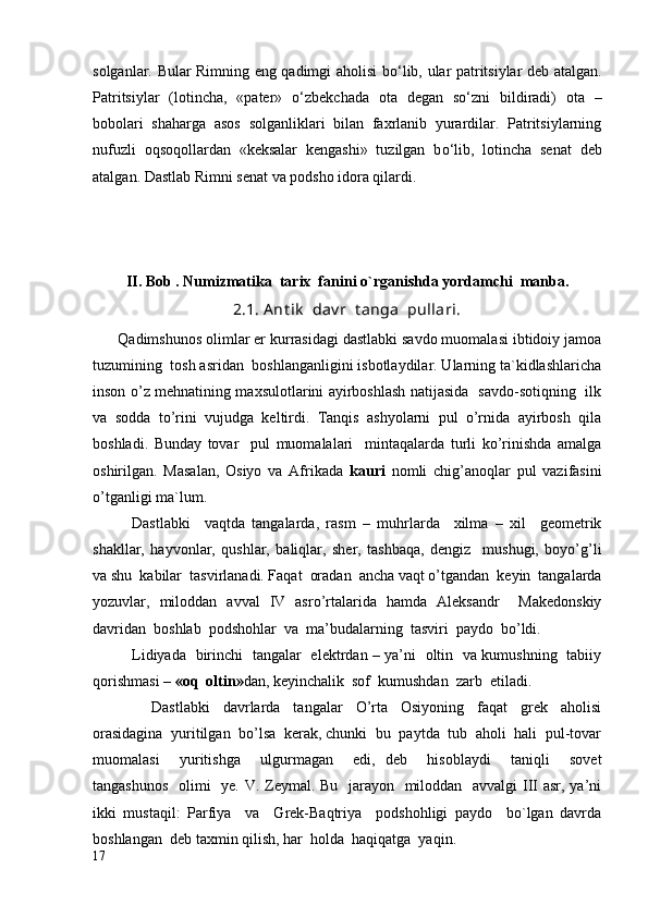 solganlar. Bular Rimning eng qadimgi aholisi b о ‘lib, ular patritsiylar deb atalgan.
Patritsiylar   (lotincha,   «pater»   о ‘zbekchada   ota   degan   s о ‘zni   bildiradi)   ota   –
bobolari   shaharga   asos   solganliklari   bilan   faxrlanib   yurardilar.   Patritsiylarning
nufuzli   oqsoqollardan   «keksalar   kengashi»   tuzilgan   b о ‘lib,   lotincha   senat   deb
atalgan.  Dastlab Rimni senat va podsho idora qilardi.
II. Bob . Numizmatika  tarix  fanini o`rg anishda yordamchi  manba.
2.1. A nt ik   dav r  t anga  pullari.
      Qadimshunos olimlar er kurrasidagi dastlabki savdo muomalasi ibtidoiy jamoa
tuzumining  tosh asridan  boshlanganligini isbotlaydilar. Ularning ta`kidlashlaricha
inson o’z mehnatining maxsulotlarini ayirboshlash natijasida   savdo-sotiqning   ilk
va   sodda   to’rini   vujudga   keltirdi.   Tanqis   ashyolarni   pul   o’rnida   ayirbosh   qila
boshladi.   Bunday   tovar     pul   muomalalari     mintaqalarda   turli   ko’rinishda   amalga
oshirilgan.   Masalan,   Osiyo   va   Afrikada   kauri   nomli   chig’anoqlar   pul   vazifasini
o’tganligi ma`lum.
Dastlabki     vaqtda   tangalarda,   rasm   –   muhrlarda     xilma   –   xil     geometrik
shakllar,   hayvonlar,   qushlar,   baliqlar,   sher,   tashbaqa,   dengiz     mushugi,   boyo’g’li
va shu  kabilar  tasvirlanadi. Faqat  oradan  ancha vaqt o’tgandan  keyin  tangalarda
yozuvlar,   miloddan   avval   IV   asro’rtalarida   hamda   Aleksandr     Makedonskiy
davridan  boshlab  podshohlar  va  ma’budalarning  tasviri  paydo  bo’ldi.
Lidiyada   birinchi   tangalar   elektrdan – ya’ni   oltin   va kumushning   tabiiy
qorishmasi –  «oq  oltin» dan, keyinchalik  sof  kumushdan  zarb  etiladi.
                  Dastlabki     davrlarda     tangalar     O’rta     Osiyoning     faqat     grek     aholisi
orasidagina  yuritilgan  bo’lsa  kerak, chunki  bu  paytda  tub  aholi  hali  pul-tovar
muomalasi     yuritishga     ulgurmagan     edi,   deb     hisoblaydi     taniqli     sovet
tangashunos    olimi   ye.   V. Zeymal. Bu   jarayon   miloddan   avvalgi III asr, ya’ni
ikki   mustaqil:   Parfiya     va     Grek-Baqtriya     podshohligi   paydo     bo`lgan   davrda
boshlangan  deb taxmin qilish, har  holda  haqiqatga  yaqin.  
17 