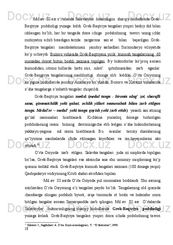         Mil.av. III asr o’rtalarida Salavkiylar  hokimligini  sharqiy hududlarida Grek-
Baqtriya  podsholigi yuzaga  keldi. Grek-Baqtriya tangalari yuqori badiiy did bilan
ishlangan   bo’lib,   har   bir   tangada   doira   ichiga     podshohning     tasviri   uning   ichki
mohiyatini ochib beradigan tarzda   zargarona   san`at     bilan     bajarilgan. Grek-
Baqtriya   tangalari     mamlakatimiani     janubiy   sarhadlari   Surxondaryo   viloyatida
ko’p uchraydi.   Buxoro vohasida Grek-Baqtriyani yirik   kumush tangalarining   60
nusxadan   iborat   butun   boshli   xazinasi   topilgan .   By   hukmdorlar   ko’proq   asosan
kumushdan,   istisno   hollarda     hatto   mis,     nikel’       qotishmasidan       zarb       eganlar.
Grek-Baqgriya   tangalarining   mashhurligi     shunga   olib     keldiki.   O’rta   Osiyoning
ko’pgina hududlarida janubiy Amularyo bo’ylarida. Buxoro va Xorazm vohalarida
o’sha tangalarga o’xshatib tangalar chiqarildi.
            Grek-Baqtriya   tangalari   medal   ( medal   tanga   -   bironta   ulug’   zot,   sharafli
sana,   qimmatchilik   yoki   qahat,   ochlik   yillari   munosabati   bilan   zarb   etilgan
tanga. Medal’er – medal’ yoki tanga quyish yoki zarb etish )    yasash san`atining
go’zal   namunalari   hisoblanadi.   Kichkina   yumaloq   doiraga   tushirilgan
podsholarning   rasmi     bizning     davrimizgacha   etib   kelgan   o’sha   hukmdorlarning
yakkayu-yagona     asl   rasmi   hisoblanadi.   Bu     rasmlar     tarixiy   shaxslarning
qo’lyozma   manbalarida   ifoda   etilmagan   kiyofalari   va   xis-hayajonlarini   aks
ettiradi. 11
             O’rta  Osiyoda     zarb    etilgan    Salavka  tangalari    juda  oz  miqdorda  topilgan
bo’lsa,   Grek-Baqtriya   tangalari   esa   aksincha   ana   shu   umumiy   miqdorning   ko’p
qismini tashkil etadi. Grek-Baqtriya kumush tangalari xazinasi (100 donaga yaqin)
Qashqadaryo vodiysining Kitob shahri atrofidan topilan.
                           Mil.av. III asrda O’rta Osiyoda pul muomalasi boshlandi. Shu asrning
oxirlaridan O’rta Osiyoning o’z tangalari  paydo bo’ldi. Tangalarning old qismida
chambarga   olingan   podshoh   byusti,   orqa   tomoni da   ot   boshi   va   hukmdor   nomi
bitilgan   tangalar   asosan   Samarqandda   zarb   qilingan.   Mil.av.   III   asr     O’rtalarida
Salavkiylar       hukmronligining   sharqiy   hududlarida     Grek-Baqtriya       podsholigi
yuzaga   keladi.   Grek-Baqtriya   tangalari   yuqori   doira   ichida   podshohning   tasviri
11
  Kabirov J., Sagdullaev A. O’rta Osiyo arxeologiyasi.-T.: “O’zbekiston”, 1990.  
18 