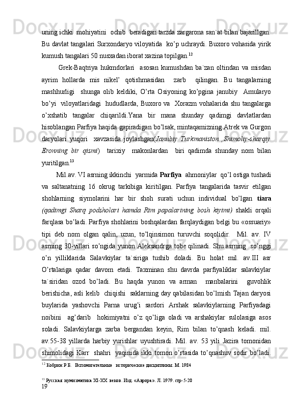 uning ichki  mohiyatini  ochib  beradigan tarzda zargarona san`at bilan bajarillgan.
Bu davlat tangalari Surxondaryo viloyatida   ko’p uchraydi. Buxoro vohasida yirik
kumush tangalari 50 nusxadan iborat xazina topilgan. 12
            Grek-Baqtriya   hukmdorlari     asosan   kumushdan   ba`zan   oltindan   va   misdan
ayrim   hollarda   mis   nikel’   qotishmasidan     zarb     qilingan.   Bu   tangalarning
mashhurligi     shunga   olib   keldiki,   O’rta   Osiyoning   ko’pgina   janubiy     Amularyo
bo’yi    viloyatlaridagi   hududlarda, Buxoro va   Xorazm vohalarida shu tangalarga
o’xshatib   tangalar   chiqarildi.Yana   bir   mana   shunday   qadimgi   davlatlardan
hisoblangan Parfiya haqida gapiradigan bo’lsak, mintaqamizning Atrek va Gurgon
daryolari   yuqori     xavzasida   joylashgan( Janubiy   Turkmaniston   ,Shimoliy-sharqiy
Eronning   bir   qismi )     tarixiy     makonlardan     biri   qadimda   shunday   nom   bilan
yuritilgan. 13
        Mil.av. VI asrning ikkinchi  yarmida  Parfiya   ahmoniylar  qo’l ostiga tushadi
va   saltanatning   16   okrug   tarkibiga   kiritilgan.   Parfiya   tangalarida   tasvir   etilgan
shohlarning   siymolarini   har   bir   shoh   surati   uchun   individual   bo’lgan   tiara
(qadimgi   Sharq   podsholari   hamda   Rim   papalarining   bosh   kiyimi)   shakli   orqali
farqlasa bo’ladi. Parfiya shohlarini boshqalardan farqlaydigan belgi bu «ossuariy»
tipi   deb   nom   olgan   qalin,   uzun,   to’lqinsimon   turuvchi   soqolidir.     Mil.   av.   IV
asrning 30-yillari so’ngida yunon Aleksandrga tobe qilinadi. Shu asrning   so’nggi
o’n   yilliklarida   Salavkiylar   ta`siriga   tushib   doladi.   Bu   holat   mil.   av.III   asr
O’rtalariga   qadar   davom   etadi.   Taxminan   shu   davrda   parfiyaliklar   salavkiylar
ta`siridan   ozod   bo’ladi.   Bu   haqda   yunon   va   arman     manbalarini     guvohlik
berishicha, asli kelib   chiqishi   saklarning day qabilasidan bo’lmish Tajan daryosi
buylarida   yashovchi   Parna   urug’i   sardori   Arshak   salavkiylarning   Parfiyadagi
noibini     ag’darib     hokimiyatni   o’z   qo’liga   oladi   va   arshakiylar   sulolasiga   asos
soladi.   Salavkiylarga   zarba   bergandan   keyin,   Rim   bilan   to’qnash   keladi.   mil.
av.55-38   yillarda   harbiy   yurishlar   uyushtiradi.   Mil.   av.   53   yili   Jazira   tomonidan
shimolidagi  Karr   shahri    yaqinida ikki tomon o’rtasida to’qnashuv sodir  bo’ladi.
12
 Кобрин   Р   Б .    Вспомогательные     исторические дисциплины. М . 1984
13
 Русская  нумизматика  XI - XX   веков. Изд. «Аврора». Л. 1979. стр-5-20
19 