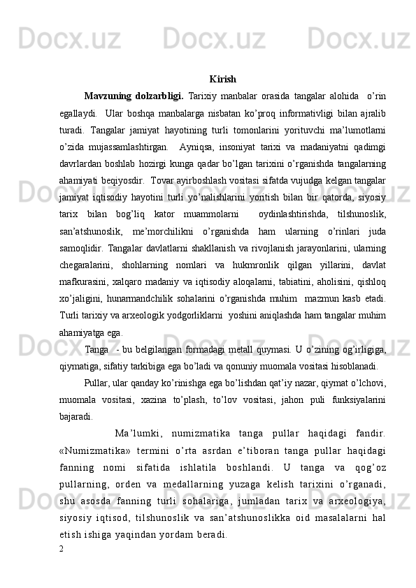 Kirish
Mavzuning   dolzarbligi.   Tarixiy   manbalar   orasida   tangalar   alohida     o’rin
egallaydi.     Ular   boshqa   manbalarga   nisbatan   ko’proq   informativligi   bilan   ajralib
turadi.   Tangalar   jamiyat   hayotining   turli   tomonlarini   yorituvchi   ma’lumotlarni
o’zida   mujassamlashtirgan.     Ayniqsa,   insoniyat   tarixi   va   madaniyatni   qadimgi
davrlardan  boshlab   hozirgi   kunga  qadar   bo’lgan  tarixini   o’rganishda   tangalarning
ahamiyati beqiyosdir.  Tovar ayirboshlash vositasi sifatda vujudga kelgan tangalar
jamiyat   iqtisodiy   hayotini   turli   yo’nalishlarini   yoritish   bilan   bir   qatorda,   siyosiy
tarix   bilan   bog’liq   kator   muammolarni     oydinlashtirishda,   tilshunoslik,
san’atshunoslik,   me’morchilikni   o’rganishda   ham   ularning   o’rinlari   juda
samoqlidir.   Tangalar   davlatlarni   shakllanish   va   rivojlanish   jarayonlarini,   ularning
chegaralarini,   shohlarning   nomlari   va   hukmronlik   qilgan   yillarini,   davlat
mafkurasini,   xalqaro   madaniy   va   iqtisodiy   aloqalarni,   tabiatini,   aholisini,   qishloq
xo’jaligini,   hunarmandchilik   sohalarini   o’rganishda   muhim     mazmun   kasb   etadi.
Turli tarixiy va arxeologik yodgorliklarni  yoshini aniqlashda ham tangalar muhim
ahamiyatga ega.  
    Tanga     -   bu  belgilangan   formadagi   metall   quymasi.   U   o’zining   og’irligiga,
qiymatiga, sifatiy tarkibiga ega bo’ladi va qonuniy muomala vositasi hisoblanadi.
Pullar, ular qanday ko’rinishga ega bo’lishdan qat’iy nazar, qiymat o’lchovi,
muomala   vositasi,   xazina   to’plash,   to’lov   vositasi,   jahon   puli   funksiyalarini
bajaradi.
              M a ’ l u m k i ,   n u m i z m a t i k a   t a n g a   p u l l a r   h a q i d a g i   f a n d i r .
« N u m i z m a t i k a »   t e r m i n i   o ’ r t a   a s r d a n   e ’ t i b o r a n   t a n g a   p u l l a r   h a q i d a g i
f a n n i n g   n o m i   s i f a t i d a   i s h l a t i l a   b o s h l a n d i .   U   t a n g a   v a   q o g ’ o z
p u l l a r n i n g ,   o r d e n   v a   m e d a l l a r n i n g   y u z a g a   k e l i s h   t a r i x i n i   o ’ r g a n a d i ,
s h u   a s o s d a   f a n n i n g   t u r l i   s o h a l a r i g a ,   j u m l a d a n   t a r i x   v a   a r x e o l o g i y a ,
s i y o s i y   i q t i s o d ,   t i l s h u n o s l i k   v a   s a n ’ a t s h u n o s l i k k a   o i d   m a s a l a l a r n i   h a l
e t i s h   i s h i g a   y a q i n d a n   y o r d a m   b e r a d i .
2 