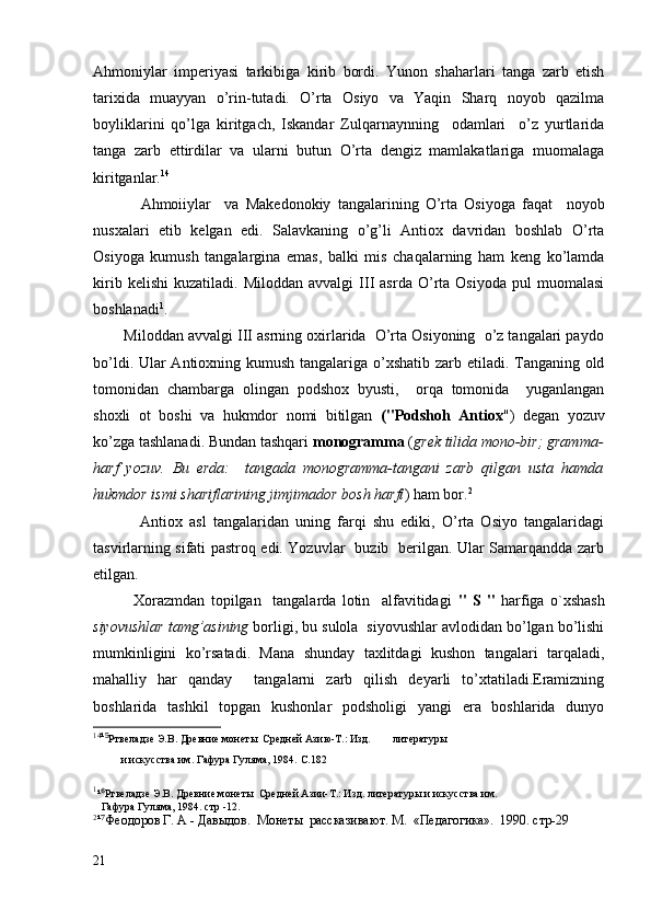 Ahmoniylar   imperiyasi   tarkibiga   kirib   bordi.   Yunon   shaharlari   tanga   zarb   etish
tarixida   muayyan   o’rin-tutadi.   O’rta   Osiyo   va   Yaqin   Sharq   noyob   qazilma
boyliklarini   qo’lga   kiritgach,   Iskandar   Zulqarnaynning     odamlari     o’z   yurtlarida
tanga   zarb   ettirdilar   va   ularni   butun   O’rta   dengiz   mamlakatlariga   muomalaga
kiritganlar. 14
              Ahmoiiylar     va   Makedonokiy   tangalarining   O’rta   Osiyoga   faqat     noyob
nusxalari   etib   kelgan   edi.   Salavkaning   o’g’li   Antiox   davridan   boshlab   O’rta
Osiyoga   kumush   tangalargina   emas,   balki   mis   chaqalarning   ham   keng   ko’lamda
kirib   kelishi   kuzatiladi.  Miloddan   avvalgi   III   asrda   O’rta   Osiyoda   pul   muomalasi
boshlanadi 1
.
        Miloddan avvalgi III asrning oxirlarida  O’rta Osiyoning  o’z tangalari paydo
bo’ldi. Ular Antioxning kumush tangalariga o’xshatib zarb etiladi. Tanganing old
tomonidan   chambarga   olingan   podshox   byusti,     orqa   tomonida     yuganlangan
shoxli   ot   boshi   va   hukmdor   nomi   bitilgan   ("Podshoh   Antiox ")   degan   yozuv
ko’zga tashlanadi. Bundan tashqari  monogramma  ( grek tilida mono-bir; gramma-
harf   yozuv.   Bu   erda:     tangada   monogramma-tangani   zarb   qilgan   usta   hamda
hukmdor ismi shariflarining jimjimador bosh harfi ) ham bor. 2
              Antiox   asl   tangalaridan   uning   farqi   shu   ediki,   O’rta   Osiyo   tangalaridagi
tasvirlarning sifati pastroq edi. Yozuvlar   buzib   berilgan. Ular Samarqandda zarb
etilgan. 
              Xorazmdan   topilgan     tangalarda   lotin     alfavitidagi   "   S   "   harfiga   o`xshash
siyovushlar tamg’asining  borligi, bu sulola  siyovushlar avlodidan bo’lgan bo’lishi
mumkinligini   ko’rsatadi.   Mana   shunday   taxlitdagi   kushon   tangalari   tarqaladi,
mahalliy   har   qanday     tangalarni   zarb   qilish   deyarli   to’xtatiladi.Eramizning
boshlarida   tashkil   topgan   kushonlar   podsholigi   yangi   era   boshlarida   dunyo
14
¹⁵ Ртвеладзе Э.В. Древние монеты  Средней Азию-Т.: Изд.        литературы
    и искусства им. Гафура Гуляма, 1984.  C .182
1
¹
⁶ Ртвеладзе Э.В. Древние монеты  Средней Азии-Т.: Изд. литературы и искусства им. 
   Гафура Гуляма, 1984. стр -12.
2
¹
⁷ Феодоров Г. А - Давыдов.  Монеты  рассказивают. М.  «Педагогика».  1990. стр-29 
         
21 